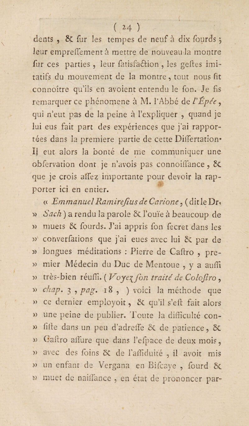 ( ^^4 ) dents 5 8ç fur les tempes de neuf à dix fourds y leur empreilement à mettre de nouveau la montre fur ces parties , ieur fatisfaâion , les geiles imi¬ tatifs du mouvement de la montre, tout nous fit connoître qu’ils en avoient entendu le fon.^Je fis remarquer ce phénomène à M. l’Abbé de VÉpée y qui n’eut pas de la peine à l’expliquer , quand je lui eus fait part des expériences que j’ai rappor¬ tées dans la première partie de cette DilTertatlon* Il eut alors la bonté de me communiquer une obfervation dont je n’avois pas connoifiance , 6c que je crois aflez importante pour devoir la rap- ... porter ici en entier. « Emmanuel Ramirejîus de Carione, ( dit le Dr^ « Sach ) a rendu la parole & i’ouïe à beaucoup de 5) muets 5c fourds. J’ai appris fon fecret dans les converfations que j’ai eues avec lui par de » longues méditations : Pierre de Cafiro , pre- )) mier Médecin du Duc de Mentoue , y a aufii )) très-bien réufiî. ( Voyt'^foii traité de CoLoJiro , )) chap, 3 , pag, i8 , ) voici la méthode que » ce dernier employoit, & qu’il s’efi fait alors » une peine de publier. 'Poute la difficulté con- » fille dans un peu d’adreffie ôc de patience, 5c « Caftro allure que dans l’efpace de deux mois, » avec des foins de l’affiduité , il avoir mis >) un enfant de Vergana en Bifcaye , fourd 5c muer de naillance , en état de prononcer par-