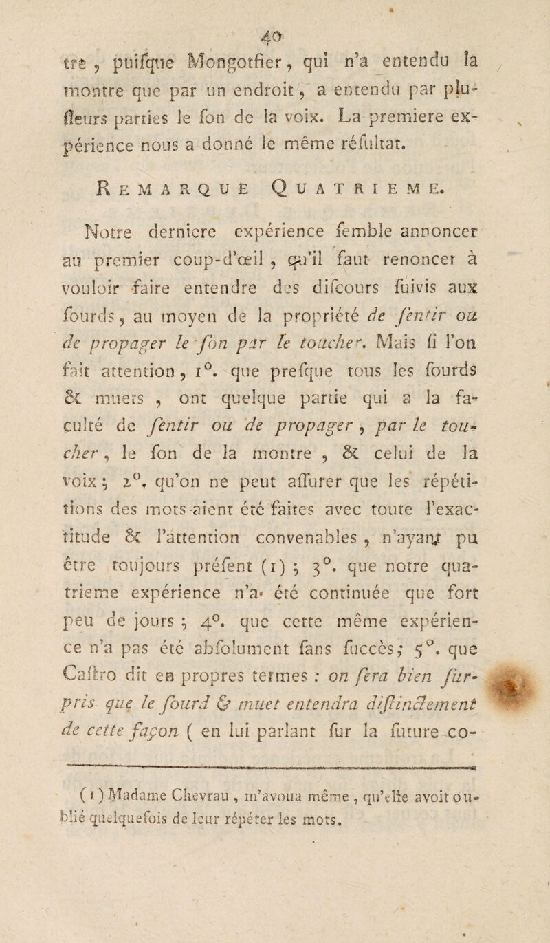 5 puifqne Mongotfier, qui n’a entendu la montre que par un endroit, a entendu par plu- fleurs parties le fon de la voix. La première ex¬ périence nous a donné le même réfuitat. Remarque Quatrième. Notre derniere expérience femble annoncer au premier coup-d’œil , q^i’il faut renoncer à vouloir faire entendre des difcours fuivis aux fourds 5 au moyen de la propriété de fenùr ou, de propager le fon par le touche^. Mais fi l’on fait attention, que prefque tous les fourds muets , ont quelque partie qui a la fa¬ culté de fentir ou de propager , par le tou- cher, le fon de la montre , & celui de la voix ^ qu’on ne peut afiurer que les répéti¬ tions des mots aient été faites avec toute l’exac¬ titude 6c l’attention convenables , n’ayaiv pu être toujours préfent (i) ^ 3^. que notre qua¬ trième expérience n’a» été continuée que fort peu de jours ; 4®. que cette même expérien¬ ce n’a pas été abfolument fans fuccès,- 5'^'’. que Cailro dit en propres termes ; on fera bien fur- pris que le fourd & muet entendra difinclement de cette façon ( en lui parlant fur la future co- ( I ) Madame Clieyrau , m’avoua même , qu’elle avoir ou¬ blié quelquefois de leur répéter les mots.