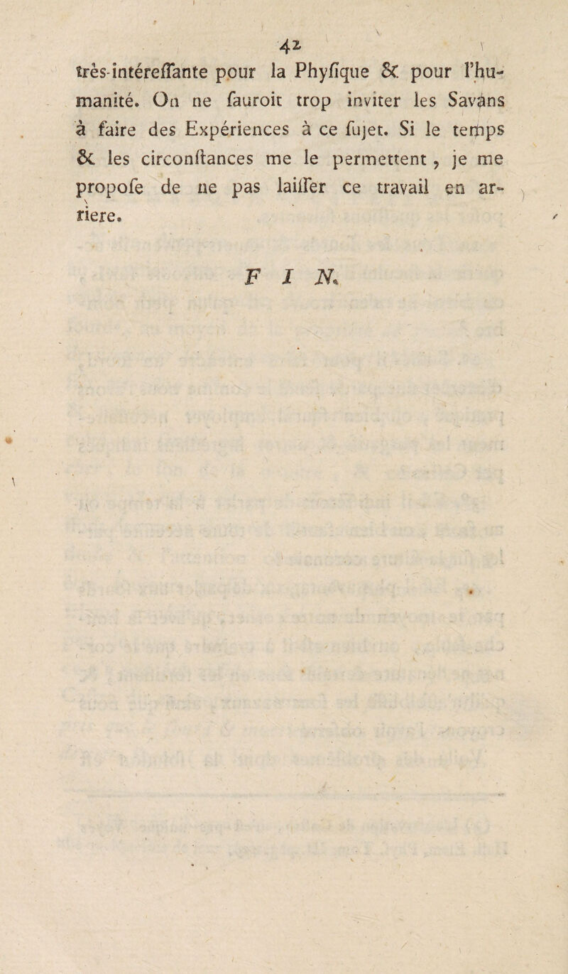 42 très-întérefTante pour la Phyfîque 5c pour l’hu¬ manité. On ne fauroit trop inviter les Savons à faire des Expériences à ce fujet. Si le tertips 6c les circonllances me le permettent, je me propofe de ne pas lailFer ce travail en ar» x \ , ' riere. / 4 FIN, ( /