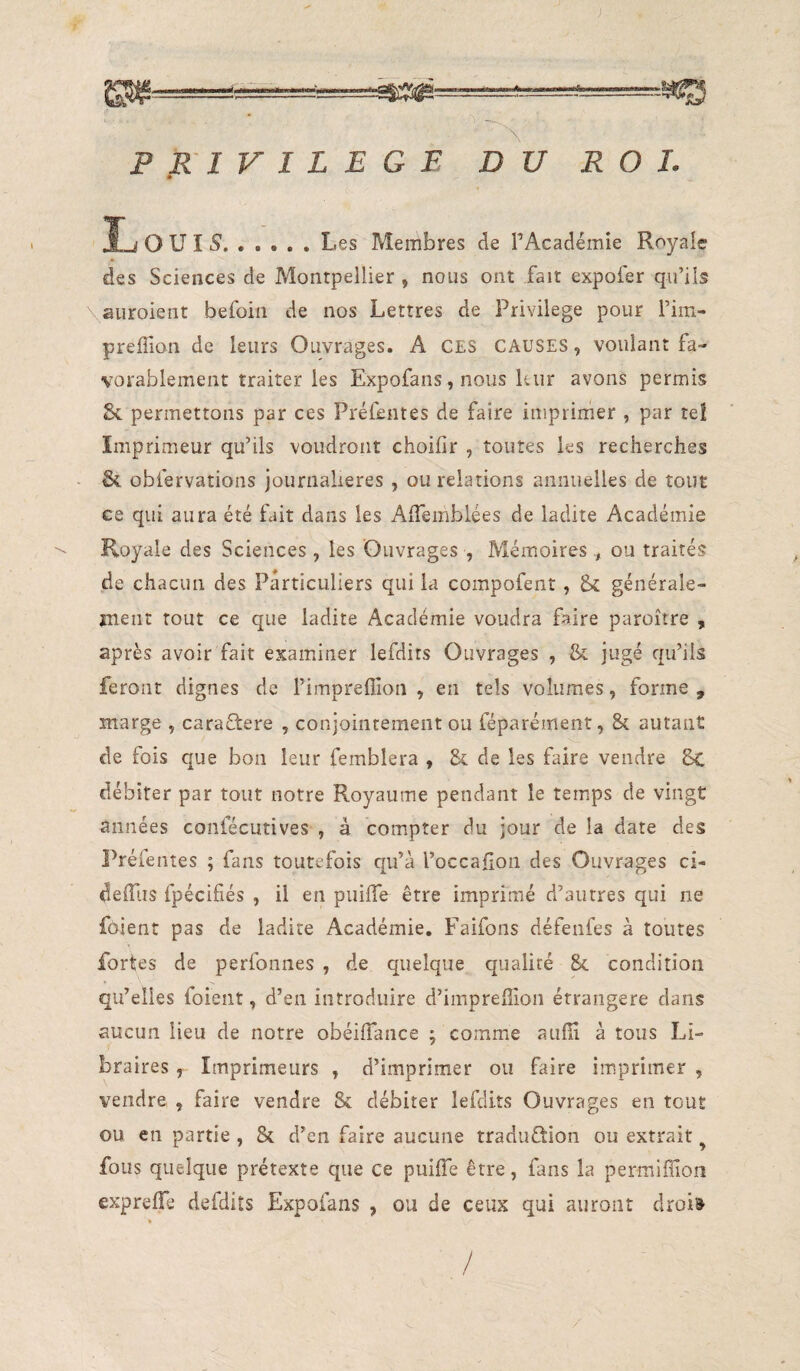 ---—-HI83 ’\ PRIVILEGE DU ROI. • î-j O U I 5.Les Membres de l’Académie Royale des Sciences de Montpellier , nous ont fait expofer qu’ils aiiroient befoin de nos Lettres de Privilège pour l’im- preffion de leurs Ouvrages. A CES CAUSES, voulant fa¬ vorablement traiter les Expofans, nous leur avons permis 8c permettons par ces Préfentes de faire imprimer , par tel Imprimeur qu’ils voudront choifir , toutes les recherches - 8c obfervations journalières , ou relations annuelles de tout ce qui aura été fait dans les AlTemblées de ladite Académie Royale des Sciences , les Ouvrages , Mémoires ou traités de chacun des Particuliers qui la compofent, & générale- jnent tout ce que ladite Académie voudra faire paroître , après avoir fait examiner lefdits Ouvrages , 8c jugé qu’ils feront dignes de l’impreffion , en tels volumes, forme , marge , caraftere , conjointement ou féparément, 8c autant de fois que bon leur femblera , 8c de les faire vendre 8c débiter par tout notre Royaume pendant le temps de vingt années confécutives , à compter du jour delà date des Préfentes ; fans toutefois qu’à l’occaflon des Ouvrages ci- defllis fpéciliés , il en puifle être imprimé d’autres qui ne foient pas de ladite Académie, Faifons défenfes à toutes fortes de perfonnes , de quelque qualité 8c condition qu’elles foient, d’en introduire d’imprefiîon étrangère dans aucun lieu de notre obéilTance ; comme auiïi à tous Li¬ braires , Imprimeurs , d’imprimer ou faire imprimer , vendre , faire vendre Sc débiter lefdits Ouvrages en tout ou en partie , 8c d’en faire aucune traduûion ou extrait ^ fous quelque prétexte que ce puifTe être, fans la permiffion exprelTe defdits Expofans , ou de ceux qui auront droi» /