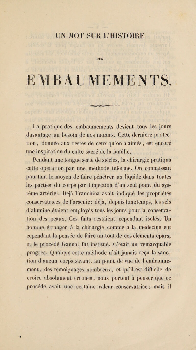 DES EMBAUMEMENTS. La pratique des embaumements devient tous les jours davantage un besoin de nos mœurs. Cette dernière protec¬ tion, donnée aux restes de ceux qu’on a aimés, est encore une inspiration du culte sacré de la famille. Pendant une longue série de siècles, la chirurgie pratiqua cette opération par une méthode informe. On connaissait pourtant le moyen de faire pénétrer un liquide dans toutes les parties du corps par l’injection d’un seul point du sys¬ tème artériel. Déjà Tranchina avait indiqué les propriétés conservatrices de l’arsenic; déjà, depuis longtemps, les sels d’alumine étaient employés tous les jours pour la conserva¬ tion des peaux. Ces faits restaient cependant isolés. Un homme étranger à la chirurgie comme à la médecine eut cependant la pensée de faire un tout de ces éléments épars, et le procédé Gannal fut institué. C’était un remarquable progrès. Quoique cette méthode n’ait jamais reçu la sanc¬ tion d’aucun corps savant, au point de vue de l’embaume¬ ment, des témoignages nombreux, et qu’il est difficile de croire absolument erronés, nous portent à penser que ce procédé avait une certaine valeur conservatrice; mais il