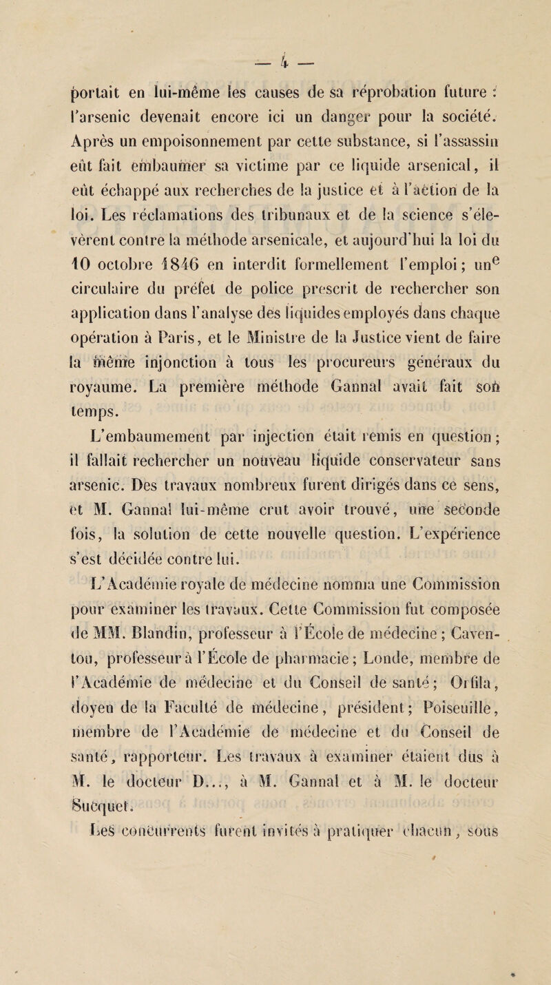 — 4 — portait en lui-même les causes de sa réprobation future : l'arsenic devenait encore ici un danger pour la société. Après un empoisonnement par cette substance, si l’assassin eût fait embaumer sa victime par ce liquide arsenical, il eût échappé aux recherches de la justice et à Faction de la loi. Les réclamations des tribunaux et de la science s’éle¬ vèrent contre la méthode arsenicale, et aujourd'hui la loi du 10 octobre 1846 en interdit formellement l’emploi; une circulaire du préfet de police prescrit de rechercher son application dans l’analyse des liquides employés dans chaque opération à Paris, et le Ministre de la Justice vient de faire la même injonction à tous les procureurs généraux du royaume. La première méthode Gannal avait fait soh temps. L’embaumement par injection était remis en question ; 11 fallait rechercher un nouveau liquide conservateur sans arsenic. Des travaux nombreux furent dirigés dans ce sens, et M. Gannal lui-même crut avoir trouvé, une seconde fois, la solution de cette nouvelle question. L’expérience s’est décidée contre lui. L’Académie royale de médecine nomma une Commission pour examiner les travaux. Cette Commission fut composée de MM. Blandin, professeur à FÉcoie de médecine ; Caven- lou, professeur à l’École de pharmacie; Londe, membre de l’Académie de médecine et du Conseil de santé; Orfila, doyen de la Faculté de médecine, président; Poiseuille, membre de l’Académie de médecine et du Conseil de santé, rapporteur. Les travaux à examiner étaient dus à M. le docteur D..., à M. Gannal et à M. le docteur BuCquet. Les concurrents furent invités à pratiquer chacun, sous