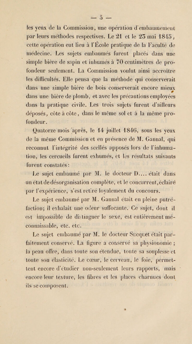 îes yeux de la Commission, une opération d’embaumement par leurs méthodes respectives. Le 21 et le 25 mai 1845 * r cette opération eut lieu à l’Ecole pratique de la Faculté de médecine. Les sujets embaumés furent placés dans une simple bière de sapin et inhumés à 70 centimètres de pro¬ fondeur seulement. La Commission voulut ainsi accroître les difficultés. Elle pensa que la méthode qui conserverait dans une simple bière de bois conserverait encore mieux dans une bière de plomb, et avec les précautions employées dans la pratique civile. Les trois sujets furent d’ailleurs déposés, côte à côte, dans le même sol et à la même pro¬ fondeur. Quatorze mois après, le 14 juillet 1840, sous les yeuk de la même Commission et en présence de M. Gannal, qui reconnut l’intégrité des scellés apposés lors de l’inhuma¬ tion, les cercueils furent exhumés, et les résultats suivants furent constatés: Le sujet embaumé par M. le docteur D— était dans un état de désorganisation complète, et le concurrent,éclairé par l’expérience, s’est retiré loyalement du concours. Le sujet embaumé par M. Gannal était en pleine putré¬ faction; il exhalait une odeur suffocante. Ce sujet, dont il est Impossible de distinguer le sexe, est entièrement mé¬ connaissable, etc. etc. Le sujet embaumé par M. le docteur Sucquet était par¬ faitement conservé. La figure a conservé sa physionomie ; la peau offre, dans toute son étendue, toute sa souplesse et toute son élasticité. Le cœur, le cerveau, le foie, permet¬ tent encore d’étudier non-seulement leurs rapports, mais encore leur texture, les fibres et les places charnues dont ils se composent.