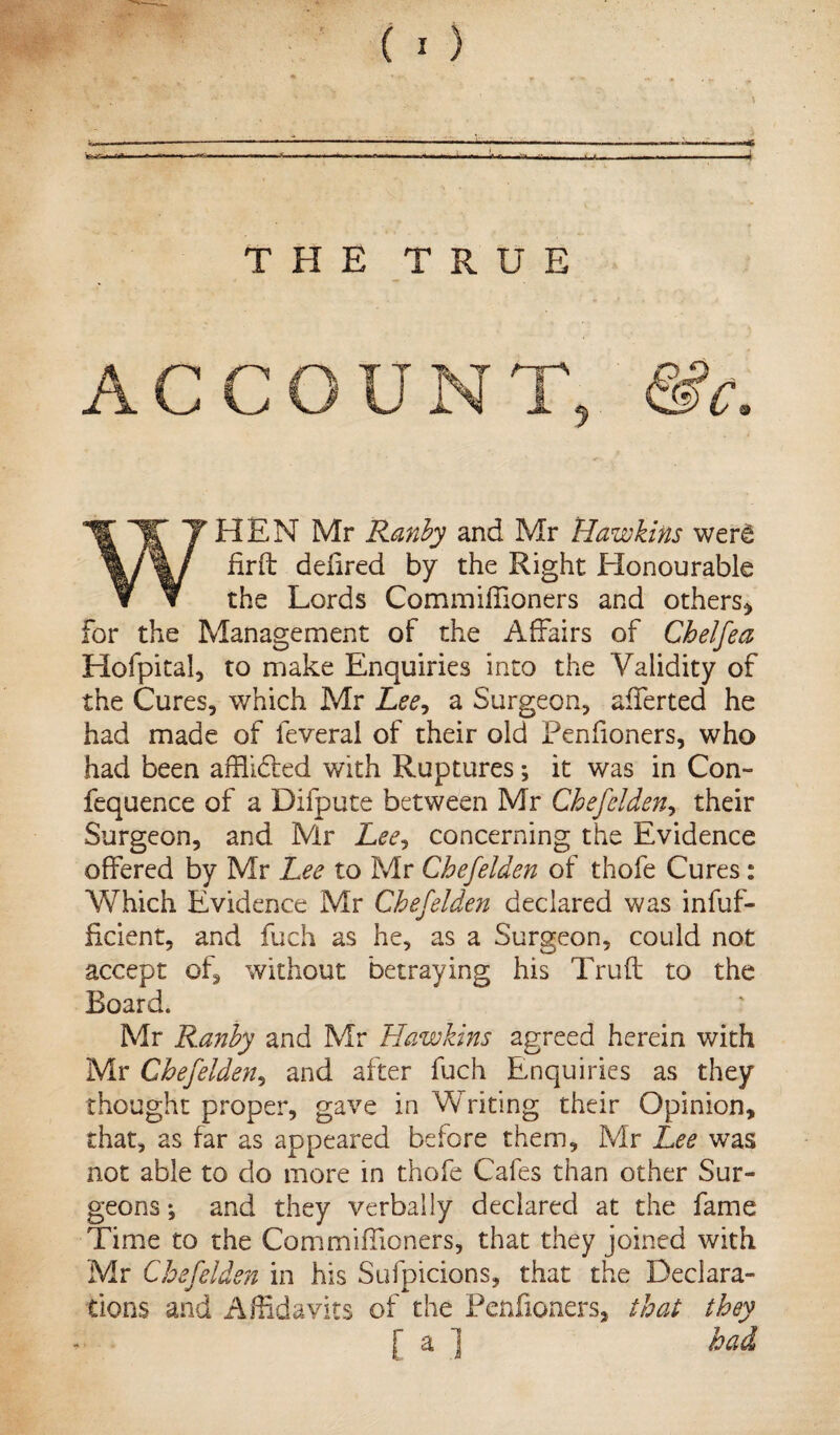 4 THE TRUE AC WHEN Mr Ranby and Mr Hawkins wer£ firft delired by the Right Honourable the Lords CommilTioners and others* for the Management of the Affairs of Chelfea Hofpital, to make Enquiries into the Validity of the Cures, which Mr Lee, a Surgeon, afferted he had made of feveral of their old Penfioners, who had been affhdted with Ruptures; it was in Con- fequence of a Difpute between Mr Chefelden, their Surgeon, and Mr Lee? concerning the Evidence offered by Mr Lee to Mr Chefelden of thofe Cures: Which Evidence Mr Chefelden declared was infuf- ficient, and fuch as he, as a Surgeon, could not accept of, without betraying his Trull to the Board. Mr Ranby and Mr Hawkins agreed herein with Mr Chefelden, and after fuch Enquiries as they thought proper, gave in Writing their Opinion, that, as far as appeared before them, Mr Lee was not able to do more in thofe Cafes than other Sur¬ geons *, and they verbally declared at the fame Time to the Commiffioners, that they joined with Mr Chefelden in his Sufpicions, that the Declara¬ tions and Affidavits of the Penfioners, that they had