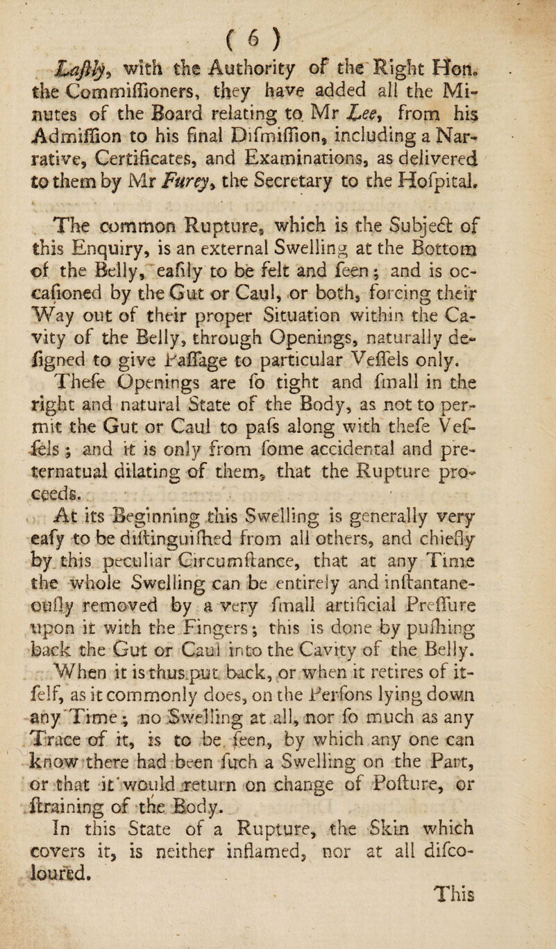Laftty* with the Authority of the Right Hon* the Commiffioners, they have added all the Mi¬ nutes of the Board relating to Mr Lee^ from his Admiffion to his final Difmifiion, including a Nar¬ rative, Certificates, and Examinations, as delivered to them by Mr Furey, the Secretary to the Hofpitai. The common Rupture, which is the Subjedl of this Enquiry, is an external Swelling at the Bottom of the Belly, eafily to be felt and feen; and is oc¬ ean on ed by the Gut or Caul, or both, forcing their Way out of their proper Situation within the Ca¬ vity of the Belly, through Openings, naturally de« figned to give Paffage to particular VefTels only. Thefe Openings are fo tight and fmall in the right and natural State of the Body, as not to per¬ mit the Gut or Caul to pafs along with thefe Vef¬ fete ; and it is only from fome accidental and pre- ternatual dilating of them, that the Rupture pro¬ ceeds. At its Beginning this Swelling is generally very eafy to be diftinguifhed from all others, and chiefly by this peculiar Gircumftance, that at any Time the whole Swelling can be entirely and inliantane- oufiy removed by a very fmall artificial Preflure upon it with the Fingers; this is done by pufhing back the Gut or Caul into the Cavity of the Belly. When it isthus.put. back, or when it retires of it- felf, as it commonly does, on the Perfons lying down any Time; no Swelling at all, nor fo much as any Trace of it, is to be feen, by which any one can know there had been fiich a Swelling on the Part, or that it'would .return on change of Fofture, or ftraining of tfe Body. In this State of a Rupture, the Skin which covers it, is neither inflamed, nor at all difeo- loufed. This