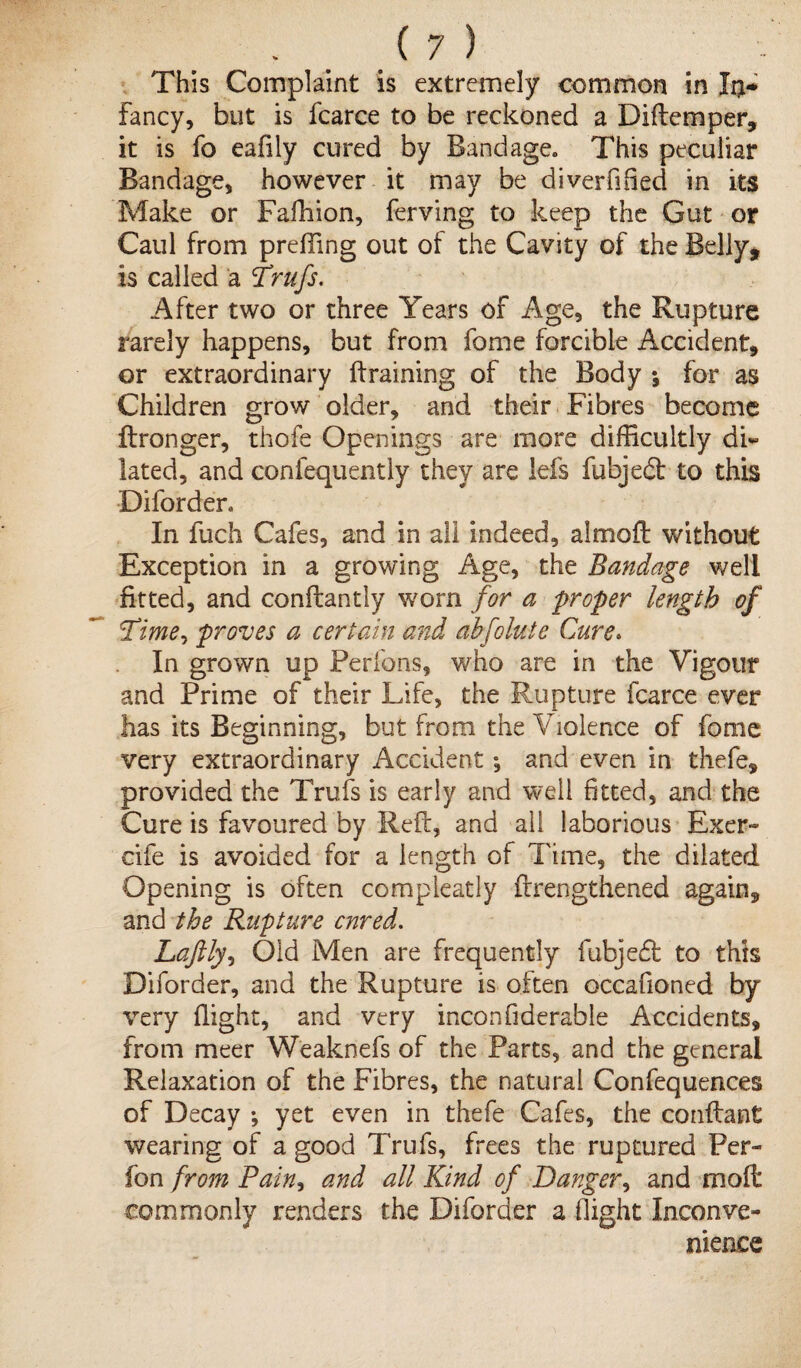 This Complaint is extremely common in In* fancy, but is fcarce to be reckoned a Diftemper, it is fo eafily cured by Bandage. This peculiar Bandage, however it may be diverfified in its Make or Fafhion, ferving to keep the Gut or Caul from preffing out of the Cavity of the Belly, is called a Trufs. After two or three Years of Age, the Rupture rarely happens, but from feme forcible Accident, or extraordinary ft raining of the Body *, for as Children grow older, and their Fibres become ftronger, thofe Openings are more difficultly di¬ lated, and confequently they are lei's fubjedt to this Diforder. In fuch Cafes, and in all indeed, almoft without Exception in a growing Age, the Bandage well fitted, and conftantly worn for a proper length of Time, proves a certain and abflute Cure. In grown up Perfons, who are in the Vigour and Prime of their Life, the Rupture fcarce ever has its Beginning, but from the Violence of fome very extraordinary Accident •, and even in thefe, provided the Trufs is early and well fitted, and the Cure is favoured by Reft, and all laborious Exer- cife is avoided for a length of Time, the dilated Opening is often compleatly {Lengthened again, and the Rupture enred. Laftly, Old Men are frequently fubjeft to this Diforder, and the Rupture is often occafioned by very (light, and very inconfiderabie Accidents, from meer Weaknefs of the Parts, and the general Relaxation of the Fibres, the natural Confequences of Decay *, yet even in thefe Cafes, the conftant wearing of a good Trufs, frees the ruptured Per- fon from Pain, and all Kind of Danger, and molt commonly renders the Diforder a flight Inconve¬ nience