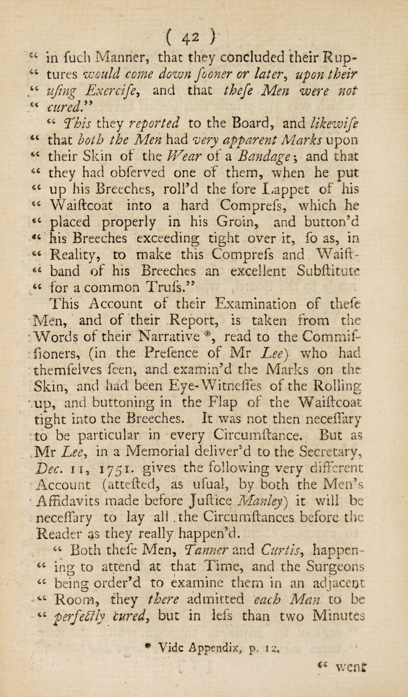 i\J u ill fuel) Manner, that they concluded their Rup- 44 tures would come down fooner or later, upon their 44 ufrng Exercife, and that thefe Men were not 44 This they reported to the Board, and likewife €4 that both the Men had very apparent Marks upon 4,4 their Skin of the Wear oi a Bandage; and that 44 they had obferved one of them, when he put: 44 up his Breeches, roll’d the fore Lappet of his 44 Waiftcoat into a hard Comprefs, which he 64 placed properly in his Groin, and button'd 44 his Breeches exceeding tight over it, fo as, in *4 Reality, to make this Comprefs and Waift- 44 band of his Breeches an excellent Subftitutc 44 for a common Trufs.’5 This Account of their Examination of thefe Men, and of their Report, is taken from the ■Words of their Narrative*, read to the Commit- Boners, (in the Prefence of Mr Lee) who had themfelves feen, and examin’d the Marks on the Skin, and had been Eye- Witneffes of the Rolling ■ up, and buttoning in the Flap of the Waiftcoat tight into the Breeches. It was not then neceffary to be particular in every Circumftance. But as Mr Lee, in a Memorial deliver'd to the Secretary, Dec. ii, 1751* gives the following very different Account (attefted, as ufual, by both the Men’s Affidavits made before juftice Manley) it will be neceffary to lay all .the Circumftances before the Reader as they really happen’d. 44 Both thefe Men, Tanner and Curtis, happen- 44 ’mg to attend at that Time, and the Surgeons O * | ^ ^ 44 being order’d to examine them in an adjacent 44 Room, they there admitted each Man to be 44 perfectly 'cured, but in lefs than two Minutes u went * Vide Appendix, p, 12.