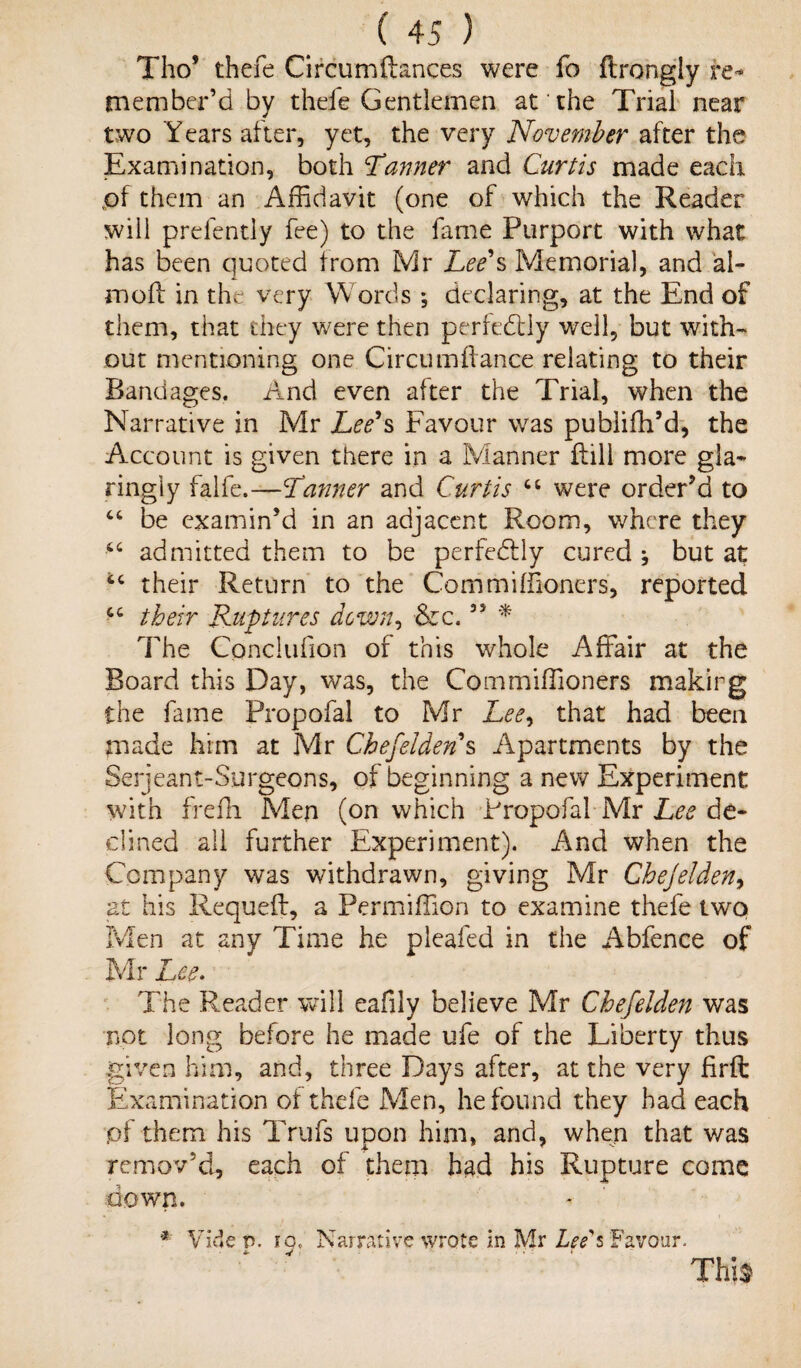 Thos thefe Circum(lances were fo (trongly Re¬ member’d by thefe Gentlemen at the Trial near two Years alter, yet, the very November after the Examination, both Tanner and Curtis made each pf them an Affidavit (one of which the Reader will prelendy fee) to the fame Purport with what has been quoted from Mr Lee's Memorial, and al- moil in the very Words *, declaring, at the End of them, that they were then perfectly well, but with¬ out mentioning one Circu affiance relating to their Bandages. And even after the Trial, when the Narrative in Mr Lee's Favour was publifh’d, the Account is given there in a Manner dill more gla- ringiy falfe.—Tanner and Curtis “ were order’d to “ be examin’d in an adjacent Room, where they admitted them to be perfectly cured ^ but at u their Return to the Commiffioners, reported cc their Ruptures down, &c.35 * The Gonclufion of this whole Affair at the Board this Day, was, the Commiffioners making the fame Propofal to Mr Lee, that had been made him at Mr Chefeiden s Apartments by the Serjeant-Surgeons, of beginning a new Experiment with frefh Men (on which Propofal Mr Lee de¬ clined all further Experiment). And when the Company was withdrawn, giving Mr Chejelden, at his Requefl, a Permiffion to examine thefe two Men at any Time he pleafed in the Abfence of Mr Lee* The Reader will eafily believe Mr Chefeiden was not long before he made ufe of the Liberty thus given him, and, three Days after, at the very firft Examination ol thefe Men, he found they had each pf them his Trufs upon him, and, when that v/as remov'd, each of them had his Rupture come down. * Vide p. in. Narrative wrote in Mr Leds Favour. This