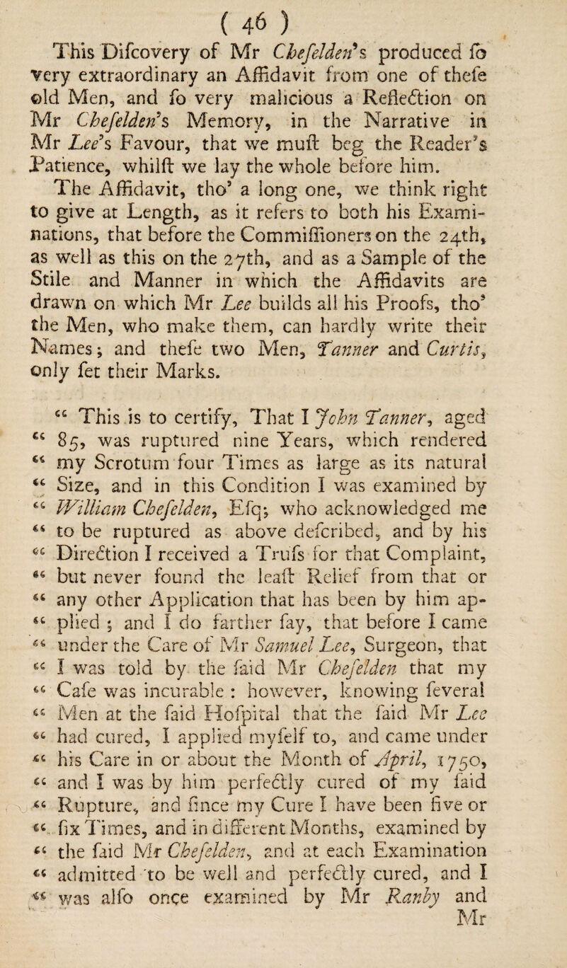 This Difcovery of Mr Chefelden*s produced fb very extraordinary an Affidavit from one of thefe ©Id Men, and fo very malicious a Reflection on Mr Chefelden*s Memory, in the Narrative in Mr Lee's Favour, that we mull beg the Reader's Patience, whilfl: we lay the whole before him. The Affidavit, tho5 a long one, we think right to give at Length, as it refers to both his Exami¬ nations, that before the Com million ers on the 24th, as well as this on the 27th, and as a Sample of the Stile and Manner in which the Affidavits are drawn on which Mr Lee builds all his Proofs, thos the Men, who make them, can hardly write their Names; and thefe two Men, Tanner and Curtis, only fet their Marks. This is to certify. That I Jchn Tanner, aged 85, was ruptured nine Years, which rendered my Scrotum four Times as large as its natural Size, and in this Condition I was examined by £4 William Chefelden, Efq*, who acknowledged me 44 to be ruptured as above defcribed, and by his 44 Direction I received a Trufs for that Complaint, but never found the leaf!: Relief from that or 46 any other Application that has been by him ap- 44 plied ; and I do farther fay, that before I came 46 under the Care of Mr Samuel Lee, Surgeon, that 44 I was told by the Paid Mr Chefelden that my 46 Cafe was incurable : however, knowing feverai 44 Men at the faid Hofpital that the faid Mr Lee 44 had cured, I applied myfelf to, and came under 44 his Care in or about the Month of April, 1750, 44 and I was by him perfectly cured of my laid xi44 Rupture, and fince my Cure I have been live or 64 fix Times, and in different Months, examined by 44 the faid Mr Chefelden, and at each Examination 44 admitted to be well and per fed] y cured, and I « was alfo once examined by Mr Ranby and