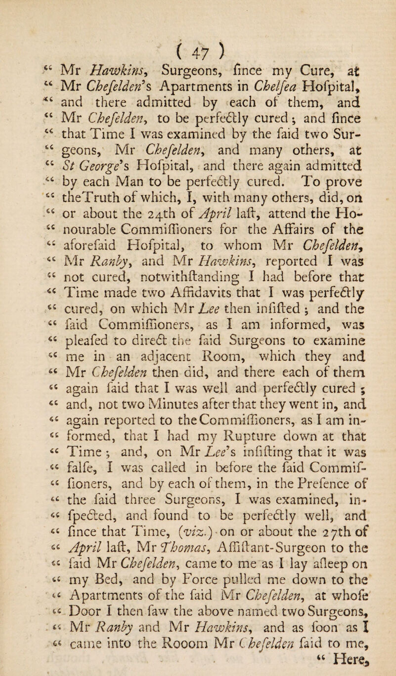 64 Mr Hawkins, Surgeons, fince my Cure, at 44 Mr Chefelden’s Apartments in Chelfea Hofpital, *4 and there admitted by each of them, and 44 Mr Chefelden, to be perfectly cured •, and fmce 44 that Time I was examined by the faid two Sur- 44 geons, Mr Chefelden, and many others, at 44 St George’s Hofpital, and there again admitted 44 by each Man to be perfectly cured. To prove 44 theTruth of which, I, with many others, did, on 44 or about the 24th of April laft, attend the Ho- 44 nourable Commiffioners for the Affairs of the 44 aforefaid Hofpital, to whom Mr Chefelden, 44 Mr Ranby, and Mr Hawkins, reported I was 44 not cured, notwithftanding I had before that 44 Time made two Affidavits that I was perfectly 44 cured, on which Mr Lee then in lifted ; and the 44 faid Commiffioners, as I am informed, was 44 pleafed to direct the faid Surgeons to examine 44 me in an adjacent Room, which they and 44 Mr Chefelden then did, and there each of them •f 44 again faid that I was wTelI and perfedtly cured ; 44 and, not two Minutes after that they went in, and 44 again reported to the Commiffioners, as I am in- 44 formed, that I had my Rupture down at that 44 Time ; and, on Mr Lee’s infilling that it was 44 falfe, I was called in before the faid Commif- 44 fioners, and by each of them, in the Prefence of 44 the faid three Surgeons, I was examined, in- 44 fpedled, and found to be perfectly well, and 44 fince that Time, (viz.) -on or about the 27th of 44 April laft, Mr Thomas, A ffii ft ant-Surgeon to the 44 faid Mr Chefelden, came to me as I lay afieep on 44 my Bed, and by Force pulled me down to the 44 Apartments of the faid Mr Chefelden, at whofe 44 Door I then faw the above named two Surgeons, 44 Mr Ranby and Mr Hawkins, and as foon as I ^ came into the Rooom Mr Chefelden faid to me, 44 Here*