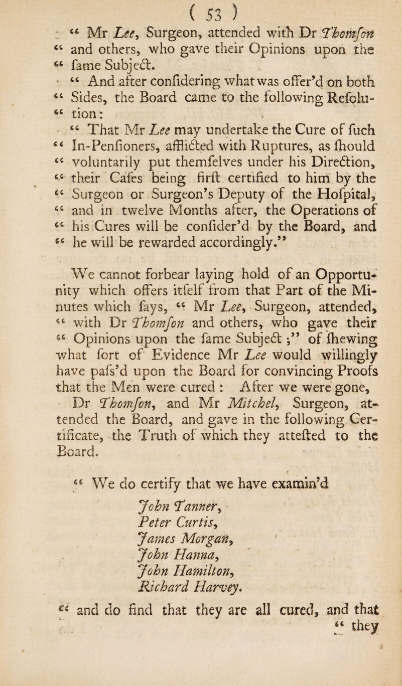 44 Mr Letf, Surgeon, attended with Dr Thomfon 44 and others, who gave their Opinions upon the 44 fame Subject. 44 And after confidering what was offer’d on both 44 Sides, the Board came to the following Refolu- 44 tion: 44 That Mr Lee may undertake the Cure of fuch 44 In-Penfioners, afflidted with Ruptures, as fhould 44 voluntarily put themfelves under his Direction, 44 their Cafes being firft certified to him by the 44 Surgeon or Surgeon’s Deputy of the Hofpital, 44 and in twelve Months after, the Operations of 44 his Cures will be confider’d by the Board, and 44 he will be rewarded accordingly.” We cannot forbear laying hold of an Opportu- nity which offers itfelf from that Part of the Mi¬ nutes which fays, 44 Mr Lee, Surgeon, attended, 44 with Dr Thom Jon and others, who gave their 44 Opinions upon the fame Subjedtof fhewing what fort of Evidence Mr Lee would willingly have pafs’d upon the Board for convincing Proofs that the Men were cured : After we were gone. Dr Thomfon, and Mr Mitchell Surgeon, at¬ tended the Board, and gave in the following Cer¬ tificate, the Truth of which they attefted to the Board. 44 We do certify that we have examin’d John Tanner, Peter Curtis, James Morgan, John Hanna, John Hamilton, Richard Harvey. Ci and do find that they are all cured, and that 44 they