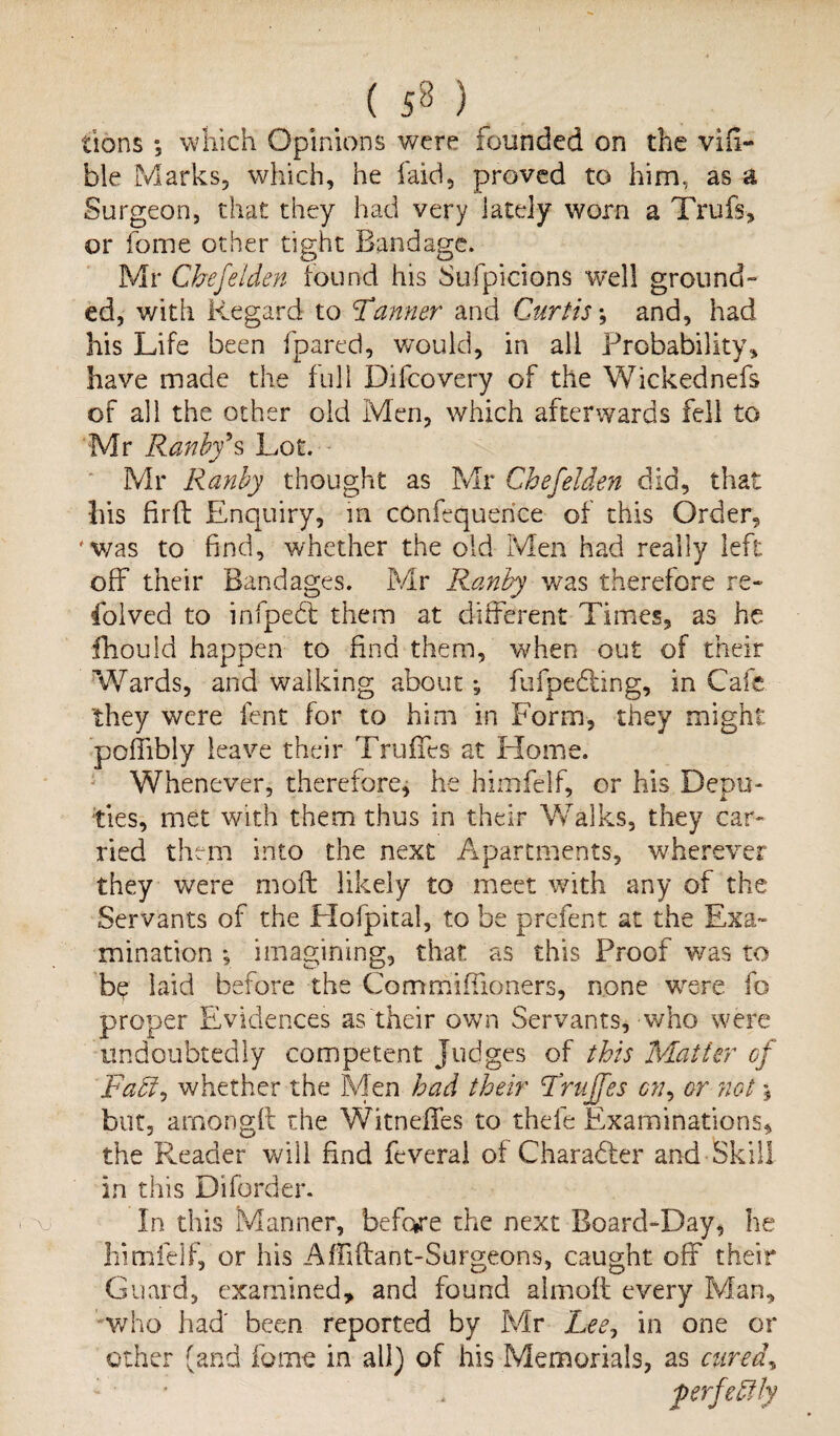 f XI tions 5 which Opinions were founded on the via¬ ble Marks, which, he laid, proved to him, as a Surgeon, that they had very lately worn a Trufs, or fome other tight Bandage. Mr Cbefeiden found his Sufpicions well ground” his Life been fpared, would, in all Probability, have made the full Difcovery of the Wickednefs of all the other old Men, which afterwards fell to Mr Ranby9 s Lot. • Mr Ranby thought as Mr Cbefeiden did, that his fil'd Enquiry, m cOnfequerice of this Order, 'was to find, whether the old Men had really left off their Bandages. Mr Ranby was therefore re- folved to infpecff them at different Times, as he fhouid happen to find them, when out of their Wards, and walking about; fufpedting, in Cafe they were lent for to him in Form, they might pofiibly leave their Truffes at Home. Whenever, therefore, he himfelf, or his Depu¬ ties, met with them thus in their Walks, they car¬ ried them into the next Apartments, wherever they were moft likely to meet with any of the Servants of the Hofpital, to be prefent at the Exa» mination ; imagining, that as this Proof was to b$ laid before the Commiffioners, none were fo proper Evidences as their own Servants, who were undoubtedly competent Judges of this Matter of Fatt, whether the Men had their Truffes cn, or not % but, arnonglt the Witneffes to thefe Examinations, the Reader will find feveral of Character and Skill in this Diforder. In. this Manner, before the next Board-Day * he himfelf, or his Affiftant-Surgeons, caught off their Guard, examined, and found almoll every Man, who had' been reported by Mr Lee? in one or other (and fame in all) of his Memorials, as cured,