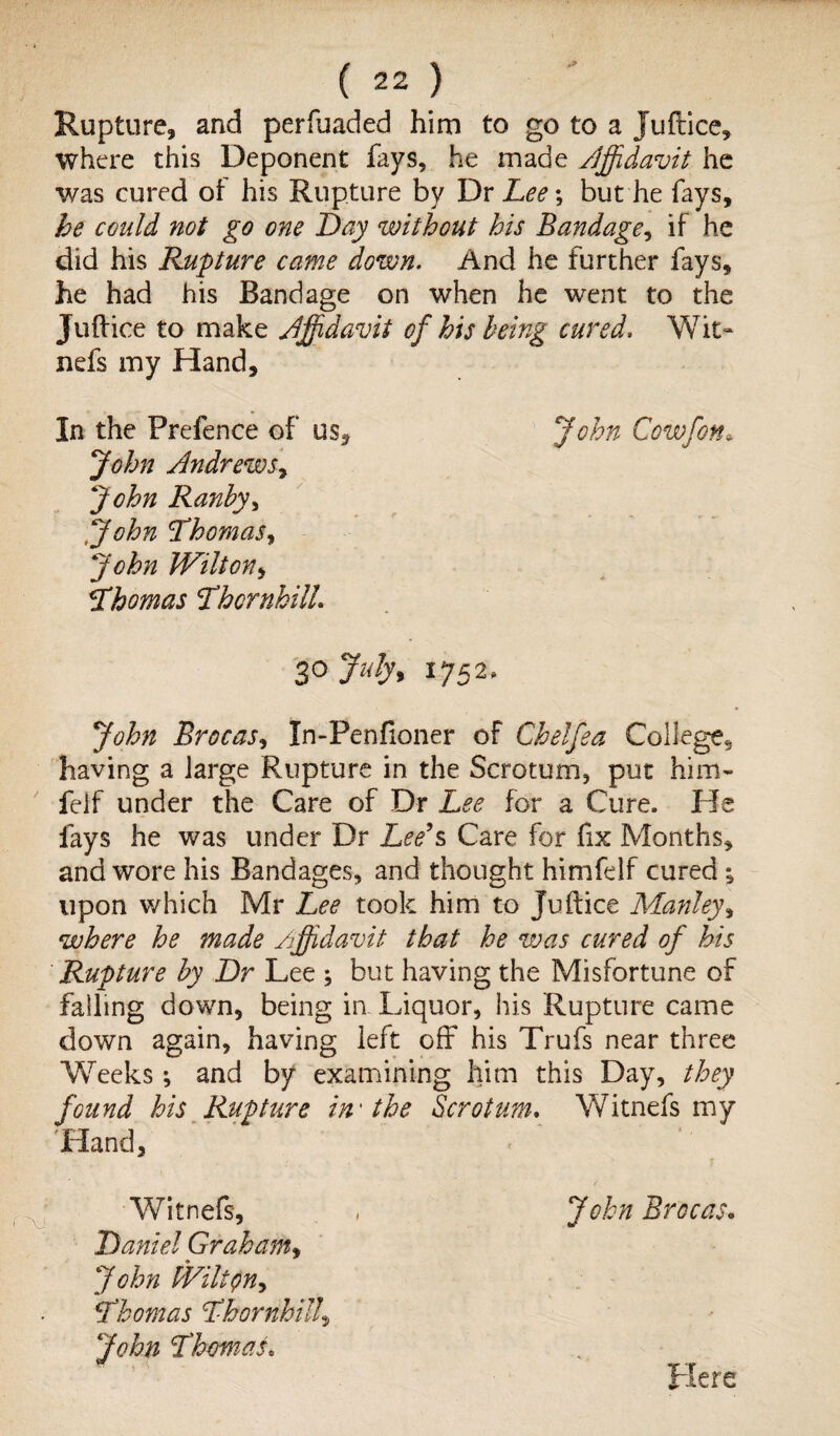 Rupture, and perfuaded him to go to a Juflice, where this Deponent fays, he made /Jffdavit he was cured of his Rupture by Dr Lee; but he fays, be could not go one Day without his Bandage, if he did his Rupture came down. And he further fays, he had his Bandage on when he went to the Juftice to make Affidavit of his being cured. Wit- nefs my Hand, In the Prefence of us, John Andrews^ John Ranby, John Thomas, John Wilton, Thomas ThcrnhilL 30 July, 1752. John Brocas, tn-Penfioner of Chelfea College, having a large Rupture in the Scrotum, put him- feif under the Care of Dr Lee for a Cure. ffe fays he was under Dr Zee’s Care for fix Months, and wore his Bandages, and thought himfelf cured; upon which Mr Lee took him to Juflice Manley, where he made Affidavit that he was cured of his Rupture by Dr Lee ; but having the Misfortune of falling down, being in Liquor, his Rupture came down again, having left off his Trufs near three Weeks; and by examining him this Day, they found his Rupture in'the Scrotum. Witnefs my 'Hand, John Brocas. Witnefs, Daniel Graham, John WiltQn^ Thomas Thornhill, Thomas. John Cowfoth Here