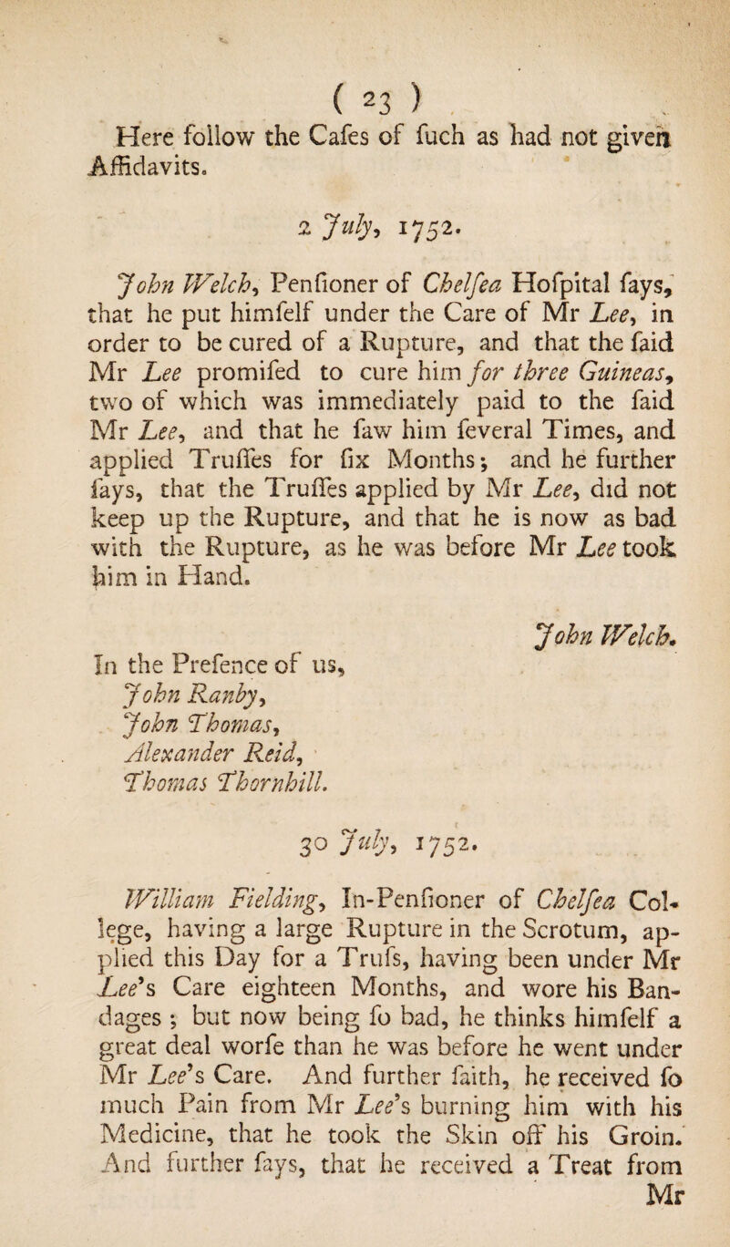 Here follow the Cafes of fuch as had not giveh Affidavits, 2 July, 1752. John Welch, Penfioner of Chelfea Hofpital fays, that he put himfelf under the Care of Mr Lee, in order to be cured of a Rupture, and that the faid Mr Lee promifed to cure him for three Guineas, two of which was immediately paid to the faid Mr Lee, and that he faw him feveral Times, and applied Truffes for fix Months*, and he further fays, that the TruiTes applied by Mr Lee, did not keep up the Rupture, and that he is now as bad with the Rupture, as he was before Mr Lee took him in Hand. John Welch. In the Prefence of us, John Ranhy, John Thomas, Alexander Reid, Thomas Thornhill. 30 July, 1752. William Fielding, In-Penfioner of Chelfea Col¬ lege, having a large Rupture in the Scrotum, ap¬ plied this Day for a Trufs, having been under Mr Lee*s Care eighteen Months, and wore his Ban¬ dages *, but now being fo bad, he thinks himfelf a great deal worfe than he was before he went under Mr Lee*s Care. And further faith, he received fo much Pain from Mr Lee*s burning him with his Medicine, that he took the Skin off his Groin. And further fays, that he received a Treat from Mr
