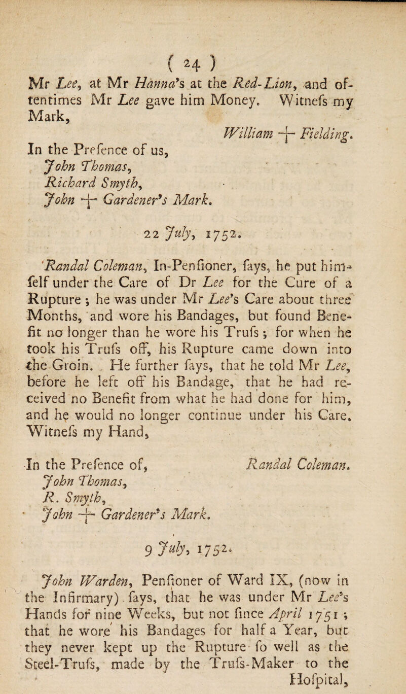 ( 2 4 ) Mr Lee, at Mr Hanna’s at the Red-Lion, and of¬ tentimes Mr gave him Money, Witnefs my Mark, William ~j- Fielding. In the Prefence of us, John Thomas, Richard Smyth, John Gardener’s Mark. 2 2 1752. ‘Randal Coleman, In-Pen fioner, fays, he put him-* felf under the Care of Dr Lee for the Cure of a Rupture *, he was under Mr Lee’s Care about three Months, and wore his Bandages, but found Bene¬ fit no longer than he wore his Trufs; for when he took his Trufs off, his Rupture came down into the Groin. He further lays, that he told Mr Lee, before he left off his Bandage, that he had re¬ ceived no Benefit from what he had done for him, and he would no longer continue under his Care, Witnefs my Hand, In the Prefence of, Randal Coleman. John Thomas, R. Smyth, * John -p Gardener’s Mark. ♦ 9 7ub\ l752° John Warden, Penfioner of Ward IX, (now in the Infirmary) fays, that he was under Mr Lee’s Hands for nine Weeks, but not fince April 1751 ; that he wore his Bandages for half a Year, but they never kept up the Rupture fo well as the Steel-Trufs, made by the Trufs-Maker to the Hofpital,