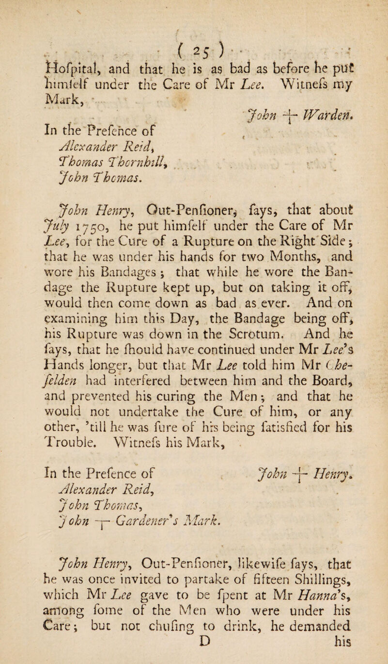 •; ■ • ( 2j )•• ttofpitai, and that he is as bad as before he put hunlelf under the Care of Mr Lee. Witnefs my Mark, *• ' John IVarderi. In the Frefence of Alexander Reid, Thomas Thornhill, John Thomas. John Henry, Gut-Penfioner, fays, that about July 1750, he put himfelf under the Care of Mr Lee, for the Cure of a Rupture on the Right Side; that he was under his hands for two Months, and wore his Bandages ; that while he wore the Ban¬ dage the Rupture kept up, but on taking it oft, would then come down as bad as ever. And on examining him this Day, the Bandage being off, his Rupture was down in the Scrotum. And he fays, that he fhould have continued under Mr Lee's Hands longer, but that Mr Lee told him Mr Che- felden had interfered between him and the Board, and prevented his curing the Men *, and that he would not undertake the Cure of him, or any other, ’till he was fure of hrs being fatisfied for his Trouble. Witnefs his Mark, In the Prefence of John -j~ Henry„ Alexander Reid, John Thomas, John — Gardener s Mark. John Henry, Out-Penfioner, likewife fays, that he was once invited to partake of fifteen Shillings, which Mr Lee gave to be fpent at Mr Hanna's, among fome of the Men who were under his Care; but not chufing to drink, he demanded D his