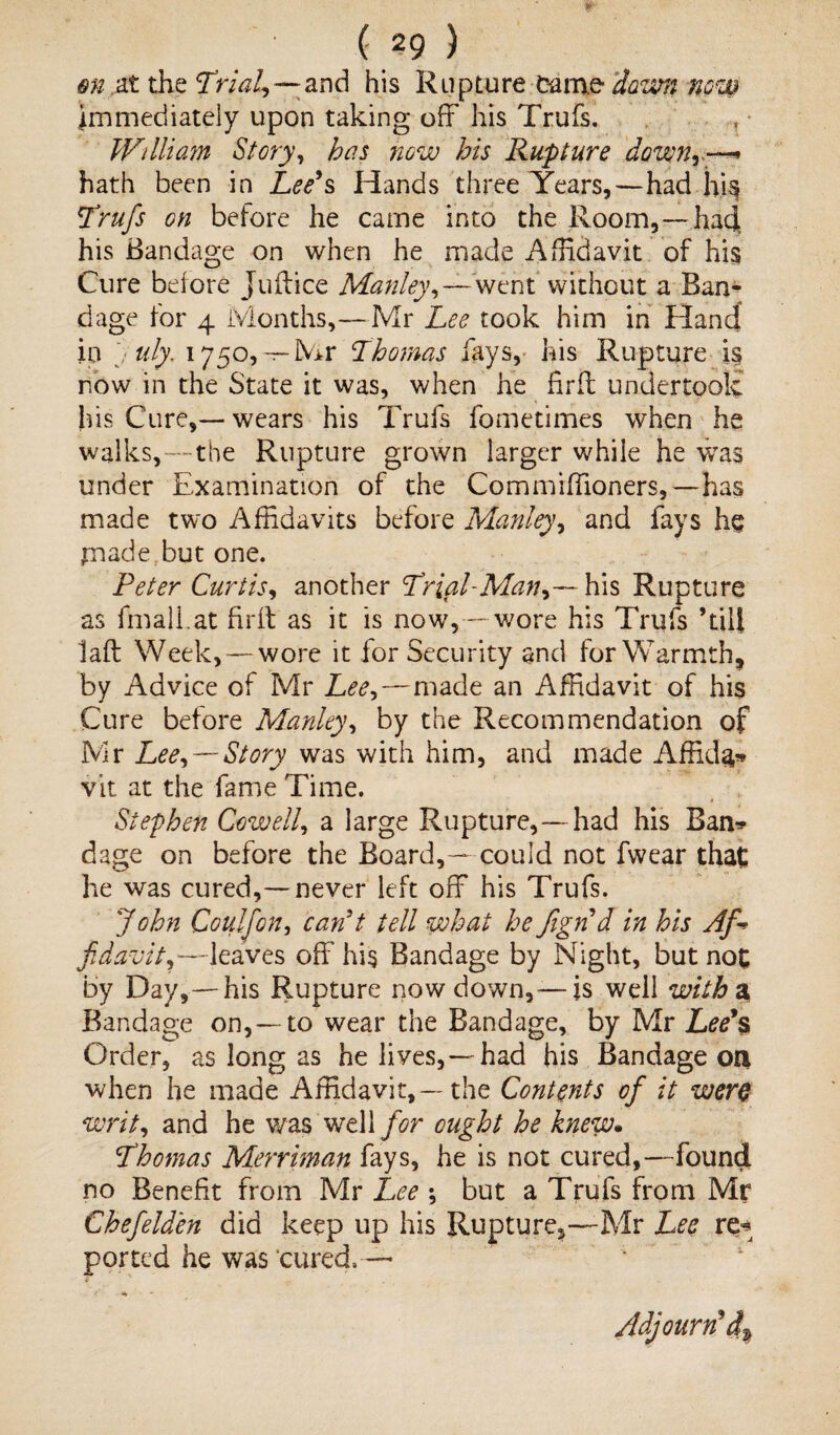 m at the Trial,-— and his Rupture came dawn now immediately upon taking off his Trufs. William Story, has now his Rupture downr—* hath been in Lee’s Hands three Years,—had hi$ Trufs on before he came into the Room,— had his Bandage on when he made Affidavit of his Cure before Juftice Manley,—went without a Ban¬ dage for 4 Months,— Mr Lee took him in Hand in uly. 1750, — Mr Thomas fays, his Rupture is now in the State it was, when he fir ft undertook his Cure,—wears his Trufs fometimes when he walks,—the Rupture grown larger while he was under Examination of the Commiffioners,—has made two Affidavits before Manley, and fays he jmade but one. Peter Curtis, another Trial-Manhis Rupture as fmali.at firft as it is now,—wore his Trufs ’till laft Week, — wore it for Security and for Warmth, by Advice of Mr Lee,—made an Affidavit of his Cure before Manley, by the Recommendation of Mr Lee, —Story was with him, and made Affida* vit at the fame Time. Stephen Cowell, a large Rupture,—had his Ban* dage on before the Board,— could not fwear that he was cured,—never left off his Trufs. John Coulfon, can’t tell what he fign d in his Af-> fi davit,—leaves off his Bandage by Night, but not by Day,—his Rupture now down,— is well with% Bandage on, —to wear the Bandage, by Mr Lee’s Order, as long as he lives,—had his Bandage on when he made Affidavit,—the Contents of it were writ, and he was well for ought he knew. Thomas Merriman fays, he is not cured,—found no Benefit from Mr Lee ; but a Trufs from Mr Chefelden did keep up his Rupture^—Mr Lee re* ported he was cured, — Adjourn’d%