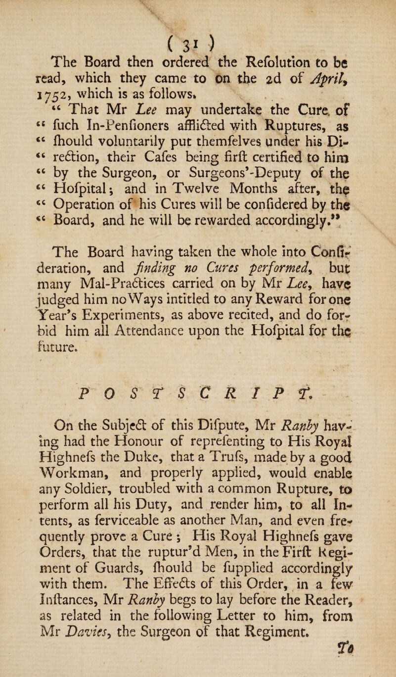 The Board then ordered the Refolution to be read, which they came to on the 2d of April* \y52, which is as follows* “ That Mr Lee may undertake the Cure, of “ fuch In-Penfioners affli&ed with Ruptures, as <6 fhould voluntarily put themfelves under his Di- “ redlion, their Cafes being firft certified to him “ by the Surgeon, or Surgeons’-Deputy of the “ Hofpital * and in Twelve Months after, the Operation of his Cures will be confidered by the Board, and he will be rewarded accordingly.” The Board having taken the whole into Con fir deration, and finding no Cures performed, but many Mal-Pradices carried on by Mr Lee, have fudged him noWays intitled to any Reward for one Year’s Experiments, as above recited, and do for¬ bid him ail Attendance upon the Plofpital for the future. POSTSCRIPT. On the Subjedf of this Difpute, Mr Ranby hav¬ ing had the Honour of reprefenting to His Royal Highnefs the Duke, that a Trufs, made by a good Workman, and properly applied, would enable any Soldier, troubled with a common Rupture, to perform all his Duty, and render him, to all In¬ tents, as ferviceable as another Man, and even fre¬ quently prove a Cure ; His Royal Highnefs gave Orders, that the ruptur’d Men, in the Firft Regi¬ ment of Guards, fhould be fupplied accordingly with them. The Effects of this Order, in a few Inftances, Mr Ranby begs to lay before the Reader, as related in the following Letter to him, from Mr Davies, the Surgeon of that Regiment.