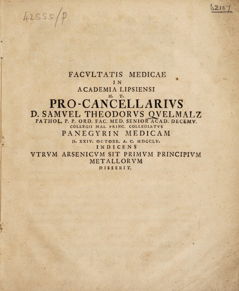 FACVLTATIS MEDICAE ACADEMIA LIPSIENSI PRO-CANCELLARIVS D. SAMVEL THEODORVS ^ELMALZ PATHOL. P. P. ORD. FAC. MED. SENIOR ACAD. DECEMV, COLLEGII MAI. FRINC. COLLEGIATVS PANEGYRIN MEDICAM D. XXIV. OCTOSR. A. C. MDCCLV. INDICENS VTRVM ARSENICVM SIT PRIMVM PRINCIPIVM METALLORVM