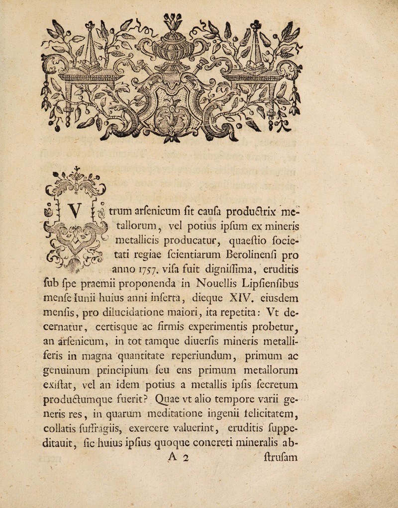 metallicis producatur, quaeftio focie- tati regiae fcientiarum Berolinenli pro . anno 1757. vifa fuit dignidima, eruditis fub fpe praemii proponenda' in Nouellis Lipfienfibus menfelunii huius anni inferta, dieque XIV. eiusdem menlis, pro dilucidatione maiori, ita repetita: Vt de¬ cernatur, certisque ac firmis experimentis probetur, an arfenicum, in tot tamque diuerfis mineris metalli¬ feris in magna 'quantitate reperiundum, primum ac genuinum principium feu ens primum metallorum exiftat, vel an idem potius a metallis iplis fecretum produflumque fuerit? Quae vt alio tempore varii ge¬ neris res, in quarum meditatione ingenii felicitatem, collatis fuffragiis, exercere valuerint, eruditis fuppe- ditauit, fic huius ipllus quoque concreti mineralis ab-