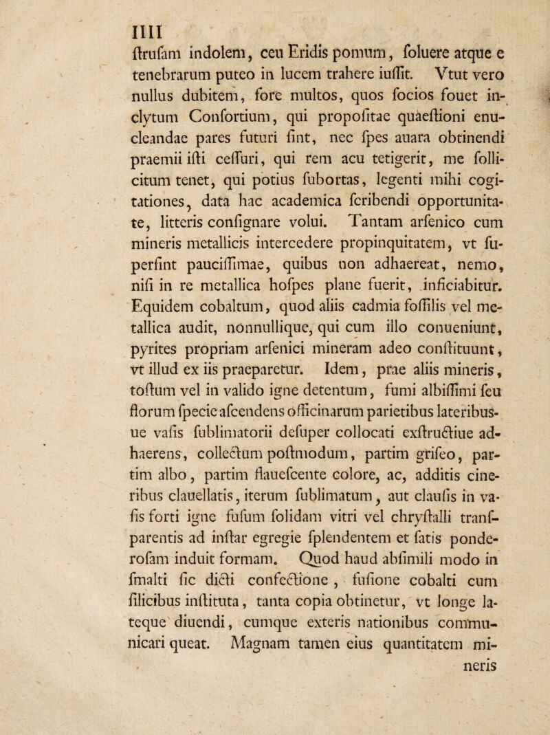 ftrufam indolem, cen Eridis pomnm, foluere atque e tenebrarum puteo in lucem trahere iullit. Vtut vero nullus dubitem, fore multos, quos focios fouet in¬ clytum Confortium, qui propofitae quaeffioni enu¬ cleandae pares futuri fint, nec fpes auara obtinendi' praemii ifti ceflfuri, qui rem acu tetigerit, me folli- citum tenet, qui potius fubortas, legenti mihi cogi¬ tationes, data hac academica fcribendi 6pportunita-\ te, litteris confignare volui. Tantam arfenico cum mineris metallicis intercedere propinquitatem, vt fu- perfint paucilTimae, quibus non adhaereat, nemo, nili in re metallica hofpes plane fuerit, .inficiabitur. Equidem cobaltum, quod aliis cadmia foflilis vel me¬ tallica audit, nonnullique, qui cum illo conueniunt, pyrites propriam arfenici mineram adeo conllituunt, vt illud ex iis praeparetun Idem, prae aliis mineris, tortum vel in valido igne detentum, fumi albiflimi feu florum fpecie afcendens officinarum parietibus lateribuS- ue valis fublimatorii defuper collocati exrtrudliue ad¬ haerens, colleilum portmodum, partim grifeo, par- tim albo, partim flauefcente colore, ac, additis cine¬ ribus clauellatis, iterum fublimatum, aut claufis in va¬ lis forti igne fufum folidam vitri vel chryrtalli tranf- parentis ad inrtar egregie fplendentem et fatis ponde- rofam induit formam. Quod haud ablimili modo in fmalti lic didli confeftione , • fulione cobalti cum % filicibus inrtituta, tanta copia obtinetur,'vt longe la- teque' diuendi, cumque exteris nationibus commu¬ nicari queat. Magnam tamen eius quantitatem mi¬ neris