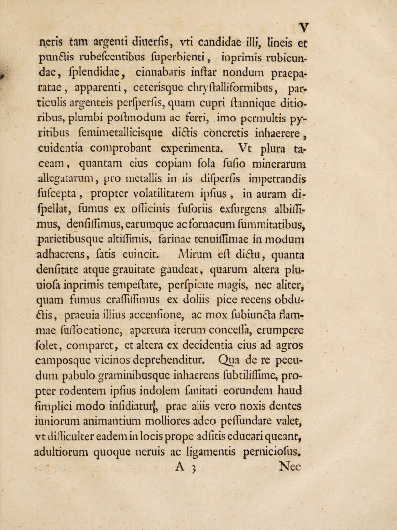 neris tam argenti diuerfis, vti candidae illi, lineis et punflis rubefcentibus fuperbienti, inprimis rubicun¬ dae, fplendidae, cinnabaris inftar nondum praepa¬ ratae , apparenti, ceterisque chryftalliformibus, par¬ ticulis argenteis perfperlis, quam cupri ftannique ditio¬ ribus, plumbi poilmodum ac ferri, imo permultis py- ritibus femimetallicisque diftis concretis inhaerere, euidentia comprobant experimenta. Vt plura ta¬ ceam , quantam eius copiam fola fufio minerarum allegatarum, pro metallis in lis difperfis impetrandis fufcepta , propter volatilitatem ipfius , in auram di- Ipeliat, fumus ex officinis fuforiis exfurgens albiffi- mus, denfiffimus, earumque acfornacumfummitatibus, parietibusque altiffimis, farinae tenuiffimae in modum adhaerens, fatis euincit. Mirum eft di£lu, quanta denfitate atque grauitate gaudeat, quarum altera plu- uiofa inprimis tempefliate, perfpicue magis, nec aliter,' quam fumus craffiffimus ex doliis pice recens obdu- (Etis, praeuia illius accenlione, ac mox fubiunfta flam¬ mae fuffocatione, apertura iterum-concefla, erumpere folet, comparet, et altera ex decidentia eius ad agros camposque vicinos deprehenditur. Qua de re pecu¬ dum pabulo graminibusque inhaerens fubtiliffime, pro¬ pter rodentem ipfius indolem fanitati eorundem haud fimplici modo infidiatur|, prae aliis vero noxis dentes iuniorum animantium molliores adeo peflundare valet, vt difficulter eadem in locis prope adfitis educari queant, adultiorum quoque neruis ac ligamentis perniciofus. • , ' A 5 Nec