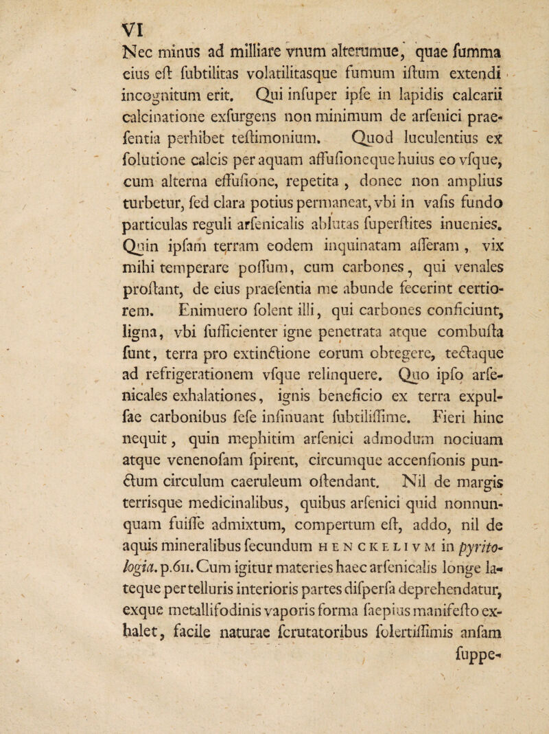 Nec mitius ad milliare vnum alterumue,' quae fumma eius eft fubtilitas volatilitasque funium iftum extendi ■ - incognitum erit. Qui infuper ipfe in lapidis calcarii calcinatione exfurgens non minimum de arfenici prae- fentia perhibet teflimoiiium. Quod luculentius ex folutione calcis per aquam affufioneque huius eovfque, cum alterna elFulidne, repetita , donec non amplius turbetur, fed clara potius permaneat, vbi in vafis fundo particulas reguli arfenicalis ablatas fuperflites inuenies. Quin ipfam tqrram eodem inquinatam alTerani, vix mihi temperare polfum, cum carbones, qui venales proflant, de eius praefentia me abunde fecerint certio¬ rem. Enimuero foleiit illi, qui carbones conficiunt, ligna, vbi fufficienter igne penetrata atque combulla funt, terra pro extinflione eorum obtegere, tedlaque ad refrigerationem vfque relinquere. Quo ipfq arfe- nicales exhalationes, ignis beneficio ex terra expul- fae carbonibus fefe infinuaat fubtilifiime. Fieri hinc nequit, quin mephitini arfenici admodum nociuam atque venenofam fpirent, circumque accenfionis pun- £lum circulum caeruleum offendant. Nil de margis terrisque medicinalibus, quibus arfenici quid nonnun- quam fuifie admixtum, compertum efl, addo, nil de aquis mineralibus fecundum h e n c ic e l i v m in pyrito- logia. p.6ii. Cum igitur materies haec arfenicalis longe la- teque per telluris interioris partes difperfa deprehendatur, exque metallifodinis vaporis forma faepiusmanifeflo ex¬ halet, facile naturae fcrutatoribus folertifiirnis anfam fuppe- /