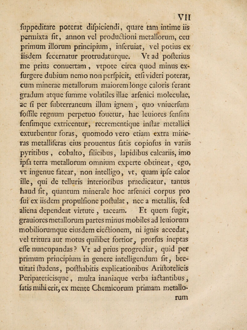 fuppeditare poterat dilidendi, quare tam intime iis peraiixta fit, annon vel prodoftioni metallorum, ceu primum illorum principium, inferuiat, vel potius ex iisdem fecernatur protrudaturque. Vt ad pofterius me prius conuertam , vtpote circa quod minus ex- furgere dubium nemo nonperfpicit, etfi videri poterat, cum minerae metallorum maiorem longe caloris ferant gradum atque fumme volatiles illae aifenici moleculae, ac fi per fubterraneum illum ignem , quo vniuerfum foflile regnum perpetuo fouetur, hae leuiores fenfim fenfimque extricentur, recrementique inftar metallici exturbentur foras , quomodo vero etiam extra miiie- ras metalliferas eius prouentus fatis copiofus in variis pyritibus , cobalto, filicibus, lapidibus calcariis, imo ipfi terra metallonim omnium experte obtineat, ego, vt ingenue fatear, non intelligo, vt, quam ipfe calor ille, qui de telluris interioribus praedicatur, tantus haud fit, quantum minerale hoc arfenici corpus pro fui ex iisdem propulfione poftulat, nec a metallis, fed aliena dependeat virtute , taceam. Et quem fugit, grauiores metallorum partes minus mobiles ad leniorum mobiliorumque eiusdem eiedionem, ni ignis accedat, vel tritura aut motus quilibet fortior^ prorfus ineptas efle nuncupandas ? Vt ad prius progrediar, quid per primum principium in genere intelligendum fit, bre- uitati fiudens, pofthabitis explicationibus Ariftotelicis Peripateticisque, multa inaniaque verba iadantibus, fatis milti erit, ex mente Chemicorum primam metallo¬ rum