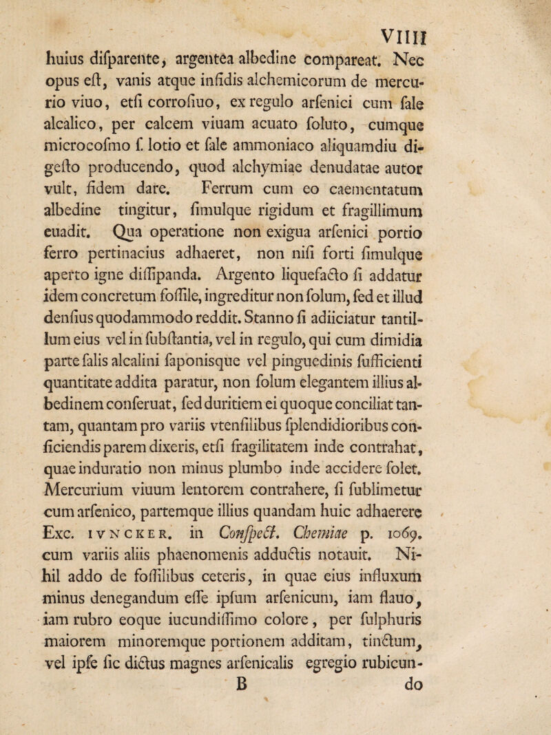 huius difpareiitej argentea albedine compareat. Nec opus eft, vanis atque infidis alchemicorum de mercu¬ rio viuo, etfi corrofiuo, ex regulo arfenici cum fale alcalico, per calcem viuam acuato foluto, -cumque microcolmo 1! lotio et fale ammoniaco aliquamdiu di- gefto producendo, quod alchymiae denudatae autor vult, fidem dare. Ferrum cum eo caementatunr albedine tingitur, fimulque rigidum et fragillimum cuadit. Qua operatione non exigua arfenici portio ferro pertinacius adhaeret, non nifi forti fimulque aperto igne diflipanda. Argento liquefado fi addatur idem concretum.fofiile, ingreditur non folum, fed et illud denfius quodammodo reddit. Stanno fi adiiciatur tantil¬ lum eius vel in fubftantia, vel in regulo, qui cum dimidia parte falis alcalini faponisque vel pinguedinis fufficienti quantitate addita paratur, non folum elegantem illius al- bedinem conferuat, fed duritiem ei quoque conciliat tan¬ tam, quantam pro variis vtenfilibus fplendidioribus con¬ ficiendis parem dixeris, etfi fragilitatem inde contrahat, quae induratio non minus plumbo inde accidere folet. Mercurium viuum lentorem contrahere, fi fublimetur cum arfenico, partemque illius quandam huic adhaerere Exc. ivNCKER. in Confpe£t. Chemiae p. 1069. cum variis aliis phaenomenis adduftis notauit. Ni¬ hil addo de fofiilibus ceteris, in quae eius influxum minus denegandum efle ipfum arfenicum, iam flauo, ■ iam rubro eoque iucundilfimo colore, per fulphuris maiorem minoremque portionem additam, tin6lum^ vel ipfe fic didus magnes arfenicalis egregio rubicun- B do