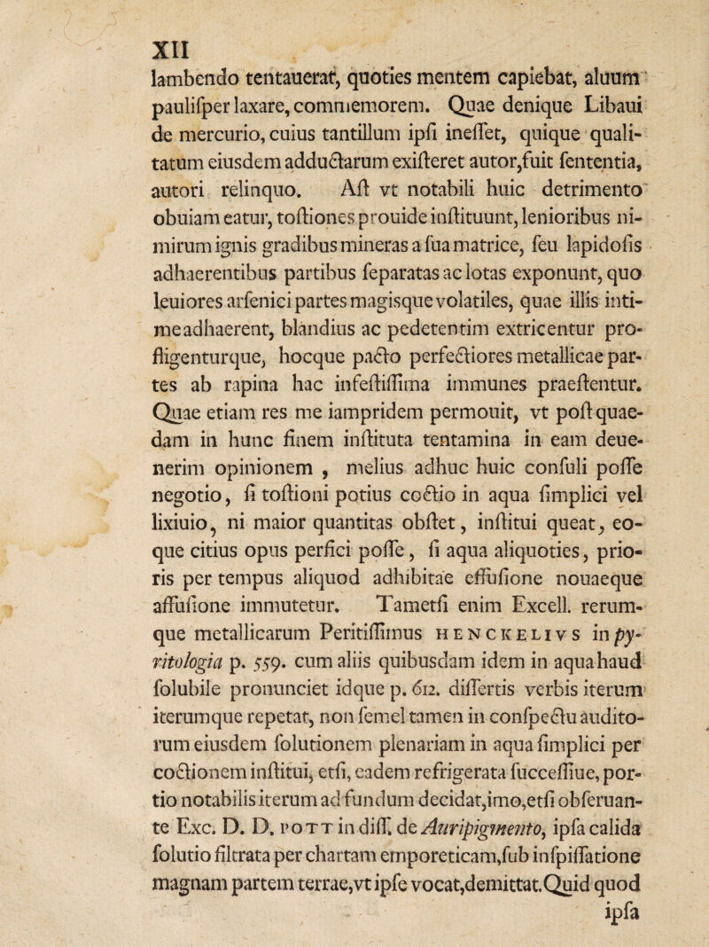lambendo tentaueraf, quoties mentem capiebat, aluunt ‘ paulifper laxare, commemorem. Quae denique Libaui de mercurio, cuius tantillum ipli ineflet, quique quali¬ tatum eiusdem addufiarum exifleret autor,fuit fententia, autori relinquo. Ali vt notabili huic detrimento' obuiam eatur, tortiones prouide inrtituunt, lenioribus ni¬ mirum ignis gradibus mineras a fua matrice, feu lapidolis • adhaerentibus partibus feparatas ac lotas exponunt, quo leuiores arfenici partes magisque volatiles, quae illis inti- meadhaerent, blandius ac pedetentim extricentur pro- fligenturque, hocque padlo perfefliores metallicae par¬ tes ab rapina hac infertiffima immunes pfaertentur. Quae etiam res me iampridem permouit, vt poft quae- dam in hunc finem inrtituta tentamina in eam deue- nerim opinionem , melius adhuc huic confuli pofTe negotio, fi tortioni potius co£tio in aqua fimplici vel lixiuio, ni maior quantitas obrtet, inrtitui queat, eo- que citius opus perfici porte, fi aqua aliquoties, prio¬ ris per tempus aliquod adhibitae effufione nouaeque artufione immutetur. Tametfi enim Excell. rerura- que metallicarum Peritirtimus h e N c k e l i v s 'mpy- fitologia p. 559. cum aliis quibusdam idem in aqua haud folubile pronunciet idque p. 612. dirtertis verbis iterum iterumque repetat, non femel tamen in confpedlu audito¬ rum eiusdem folutionem plenariam in aqua fimplici per codtionem inrtitui, etfi, eadem refrigerata fuccefliue, por¬ tio notabilis iterum adfundum decidat,im0,etfi obferuan- te Exc. D. D. voTTin^i^.dQ Auripigmento, ipfacalida folutio filtrata per chartam emporeticam,fub infpirtatione magnam partem terrae,vtipfe vocat,demittat.(^id quod ipfa