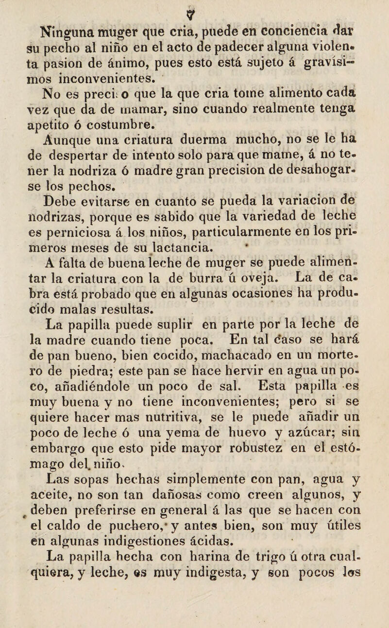 Ninguna muger que cria, puede en conciencia dar su pecho al niño en el acto de padecer alguna violen, ta pasión de ánimo, pues esto está sujeto á gravísi¬ mos inconvenientes. No es prech o que la que cria tome alimento cada vez que da de mamar, sino cuando realmente tenga apetito ó costumbre. Aunque una criatura duerma mucho, no se le ha de despertar de intento solo para que mame, á no te¬ ner la nodriza ó madre gran precisión de desahogar¬ se los pechos. Debe evitarse en cuanto se pueda la variación de nodrizas, porque es sabido que la variedad de leche es perniciosa á los niños, particularmente en los pri¬ meros meses de su lactancia. A falta de buena leche de muger se puede alimen¬ tar la criatura con la de burra ú oveja. La de ca¬ bra está probado que en algunas ocasiones ha produ¬ cido malas resultas. La papilla puede suplir en parte por la leche de la madre cuando tiene poca. En tal c'aso se hará de pan bueno, bien cocido, machacado en un morte¬ ro de piedra; este pan se hace hervir en agua un po¬ co, añadiéndole un poco de sal. Esta papilla es muy buena y no tiene inconvenientes; pero si se quiere hacer mas nutritiva, se le puede añadir un poco de leche ó una yema de huevo y azúcar; sin embargo que esto pide mayor robustez en el estó¬ mago del. niño. Las sopas hechas simplemente con pan, agua y aceite, no son tan dañosas como creen algunos, y f deben preferirse en general á las que se hacen con el caldo de puchero,* y antes bien, son muy útiles en algunas indigestiones acidas. La papilla hecha con harina de trigo ú otra cual¬ quiera, y leche, es muy indigesta, y son pocos los