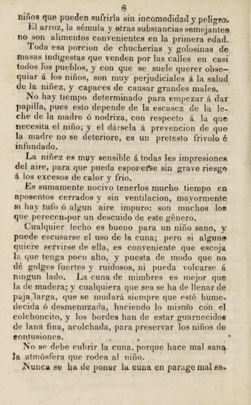 niños que pueden sufrirla sin incomodidad y peligro, Kl arroz, la sémula y otras substancias semejantes no son alimentos convenientes en la primera edad. 1 oda esa porción de chucherías y golosinas de masas indigestas que venden por las calles en casi todos los pueblos, y con que se suele querer obse¬ quiar á ios niños, son muy perjudiciales á la salud de la ninez, y capaces de causar grandes males. No hay tiempo determinado para empezar á dar papilla, pues esto depende de la escasez de la le¬ che de la madre ó nodriza, con respecto á la que necesita el niño; y el dársela á prevención de que la madre no se deteriore, es un pretesto frívolo é infundado. La niñez es muy sensible á todas les impresiones del aire, para que pueda esponei*fee sin grave riesgo á los excesos de calor y frió. Ls sumamente nocivo tenerlos mucho tiempo en aposentos cerrados y sin ventilación, mayormente si hay tuto ó algún aire impuro: son muchos los que perecen.por un descuido de este género. Cualquier lecho es bueno para un niño sano, y puede excusarse el uso de la cuna; pero si alguno quiere servirse de ella, es conveniente que escoja la que tenga poro alto, y puesta de modo que no dé golges fuertes y ruidosos, ni pueda volcarse á ningún lado. La cuna de mimbres es mejor que la de madera; y cualquiera que sea se ha de llenar de puja.larga, que se mudará siempre que esté hume¬ decida ó desmenuzada, haciendo lo misnío con el colchoncito, y los bordes han de estar guarnecidos de lana fina, acolchada, para preservar los niños de contusiones. . . ' No se debe cubrir la cuna, porque hace mal sana la atmósfera que rodea al niño. /Nunca se ha de poner la cuna en parage mal etu