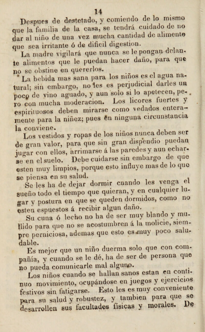Después de destetado, y comiendo de lo mismo que la familia de la casa, se tendrá cuidado de no dar al niño de una vez mucha cantidad de alimento que sea irritante ó de difícil digestión. La madre vigilará que nunca se le pongan delan- te alimentos que le puedan hacer daño, para que no se obstine en quererlos. * La bebida mas sana para los niños es el agua na¬ tural; sin embargo, notes es perjudicial darles un poco de vino aguado, y aun solo si lo apetecen, pe-. ro con mucha moderación. Los licores fuertes y espirituosos deben mirarse como vedados entera¬ mente para la niñez; pues ftn ninguna circunstancia la conviene. , , Los v estidos y ropas de los niños nunca deben ser de gran valor, para que sin gran dispendio puedan iuear con ellos, arrimarse á las paredes y aun echar, se en el suelo. Debe cuidarse sin embargo de que ésten muy limpios, porque esto influye mas de lo que se piensa en su salud. Se les lia de dejar dormir cuando les venga el sueño todo el tiempo que quieran, y en cualquier lu¬ gar y postura en que se queden dormidos, como no esten espuestos á recibir algún daño. Su cuna 6 lecho no ha de ser muy blando y mu. nido para que no se acostumbren á la molicie, siem¬ pre perniciosa, ademas que esto esjnuy poco salu- dable. , ^ Es mejor que un niño duerma solo que con com¬ pañía, y cuando se le dé, ha de ser de persona que no pueda comunicarle mal alguno. Los niños cuando se hallan sanos están en con i nuo movimiento, ocupándose en juegos y ejercicios festivos sin fatigarse. Esto les es muy conveniente para su salud y robustez, y también para que se desarrollen sus facultades físicas y morales. De