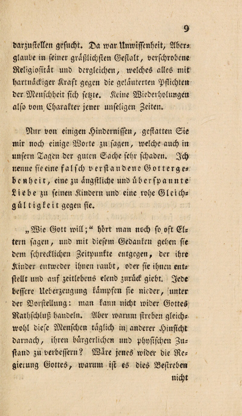 dar$ttiMren gefucht* £a war Unwiffenheit, 5lbcr* glaube in feiner gräßlichen ©ejlalt, derfchrobene Sfteligioft'tat und dergleichen, welches alles mit hartnäckiger Uraft gegen die gelauterten Pflichten der Sftenfcheit fiel) fe^te* $etne ©iederholungett alfo dein Charakter jener unfeligen ^eitetu Dtur dott einigen Jpindermffen, gcflatten ©ie mir noch einige ©orte stt fa^en r welche auch in unfern Sagen der guten ©ad)e fehr fchadetn 3d) nenne fie eine f a l fcb d e r f a n d e tt e © o 11 e r g es b e«l) e 11, eine ju angftliche und üb ernannte Siebe ju feinen hindern und eine rohe ©Icteh* gül tigkeit gegen fte* „©ie ©ott will;“ bfrrt man nodh fo oft (T:ls tern fagen, und mit diefem ©edankeu gehen fte dem fd)recklid)ett geitpunfte entgegen, der ihre Binder entweder ihnen raubt, oder fte ihnen ent* feilt und auf zeitlebens elend zurück giebt. 3ebe beffere Ueber^cugung kämpfen fte nieder, unter der SBorfellung; man kamt nicht wider ©otfeS 9tathfd)luß hundein* Qlber warum freben gleich^ mol;I diefe Sfrenfdxn täglich in] anderer *Oinftd)t darnach/ ihren bürgerlichen und phhfchen 3u* fand 511 derbeffern? ©are jettet wider die 9\e* gieiung ©otteS, warum if es dies SSefreben nicht