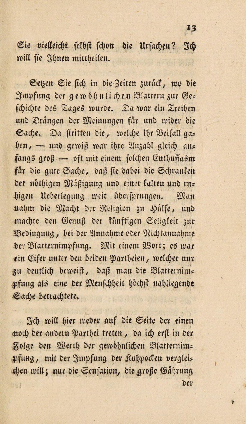 *3 6te oielleicht felbß fcf)on Die Urfachen? 3$ will fte Sonett mittbeilen, ®e^en©ie ftd> in Dienten gurficf, wo Die Smpfung Der g ew 6b n l i ch e n flattern jur ©es f$id>te De$ £age6 wurDe. Da war ein £reibett nnD Drangen Der Meinungen für unD wiber Die ©ache, Da ftritten Die, welche ihr Beifall gas Den, — unD gewiß war ihre Slnjabl gleich an? fattgS groß — oft mit einem folgen ©ntbußaSm für Die gute ©ache, Daß fte Dabei Die ©chranfejt Der nötigen Mäßigung uttD einer falten nnD rtts Digen lleberlegmtg weit uberfprungen, ©an nahm Die ©acht Der Religion ju ipülfe, nnD machte Den Genuß Dev funftigen ©eligfeit gtn: BeDingung, bei Der Annahme ober 91id;tannal)me Der Blatternimpfung, ©it einem Sott; e0 war ein ©ifer unter Den beiben ^artbeien, welcher nur 31t Deutlich beweiß, Daß man Die Blatterninis pfuttg al6 eine Der ©enfc^l;eit l^cbß nabliegenbe ©ache betrachtete, 3ch will fjier weher auf Die ©eite Der einen noch Der anbern ^arthei treten, Da ich erß Der golge Den Sertf) Der gewöhnlichen Blatternims pfung, mit Der 3mpfung Der ^uhpoefen oergleU d;on will; nur Die ©enfation, bie$voße ©abrung > Der