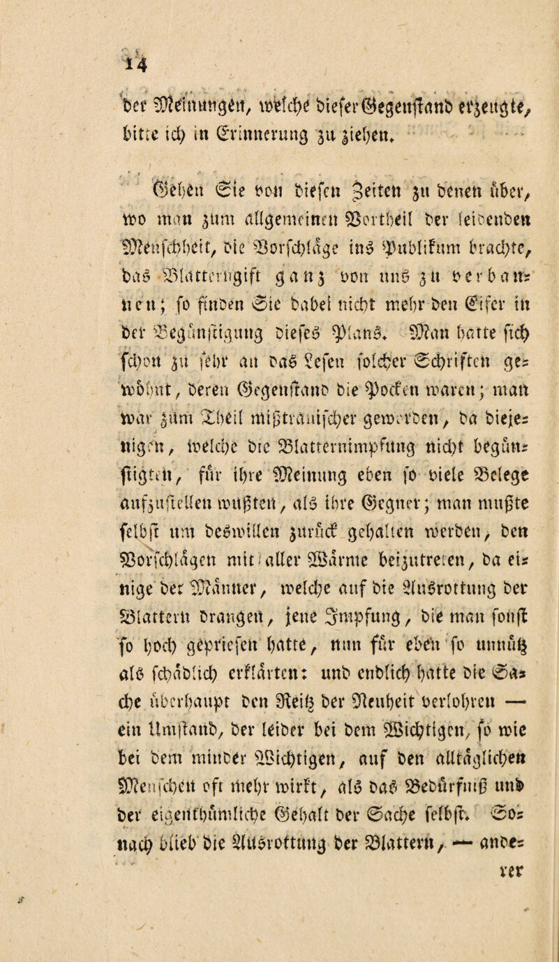 t. 14 932dmmgeti, mtü)t biefer@egettj?anD erjeugte, bitte id) in Erinnerung ju sieben» I : ‘ ;'■* % , ■» . t ... . ©eben Sie Don Diefcn jetten ju Denen über, too man $um allgemeinen Söortfjeil Der leicenben 93?ehfebbeit, Die SBorfc&fdge ins ^nblihtm brachte. Das •SSlattcrugift g a n s dou um? s u Derb a tts nett; fo ftttDen Sie babel nicht mehr Den Eifer in bet SSegünftigung DiefeS ^ManS» 93?an batte ftd) febon su fein* an Das Sefeti folcfcer Schriften ges trblmt, Deren ©egenftano Die Soeben waren; matt tvav |üm Shell fflißtrflmfcber gewrvDen, Da Dieje¬ nigen , welche Die 23lattermmpfttng nid)t b eg uns fügten, für ihre Meinung eben fo Diele Belege anfsu ft eilen nutzten, als ihre ©egner; man mußte felbft um Deswillen jurüd? gehalten werben, Den s8orfd)l<Sgen mit aller tarnte beisutreten, Da eis nige Der Beamter, welche auf Die Ausrottung Der flattern Drangen, jene Impfung, Die man fonjt fo l)0d) gepriefeit batte, nun für eben fo utmüQ als fcbablicb erwarten: unD enblicb batte Die Sa# d)e überhaupt Den fKeife Der Neuheit oerlobreu — ein UmjlattD, Der leiDer bei Dem Richtigen, fo wie bei Dem mittDer Nichtigen, auf Den alltäglichen 93?enfd)ett oft mehr wirft, als DaS SSebürfmß uub Der eigenfbümltche ©ebalt Der 0ad;e felbft» 00s t-, nad; blieb Die Ausrottung Der flattern, — ances rer