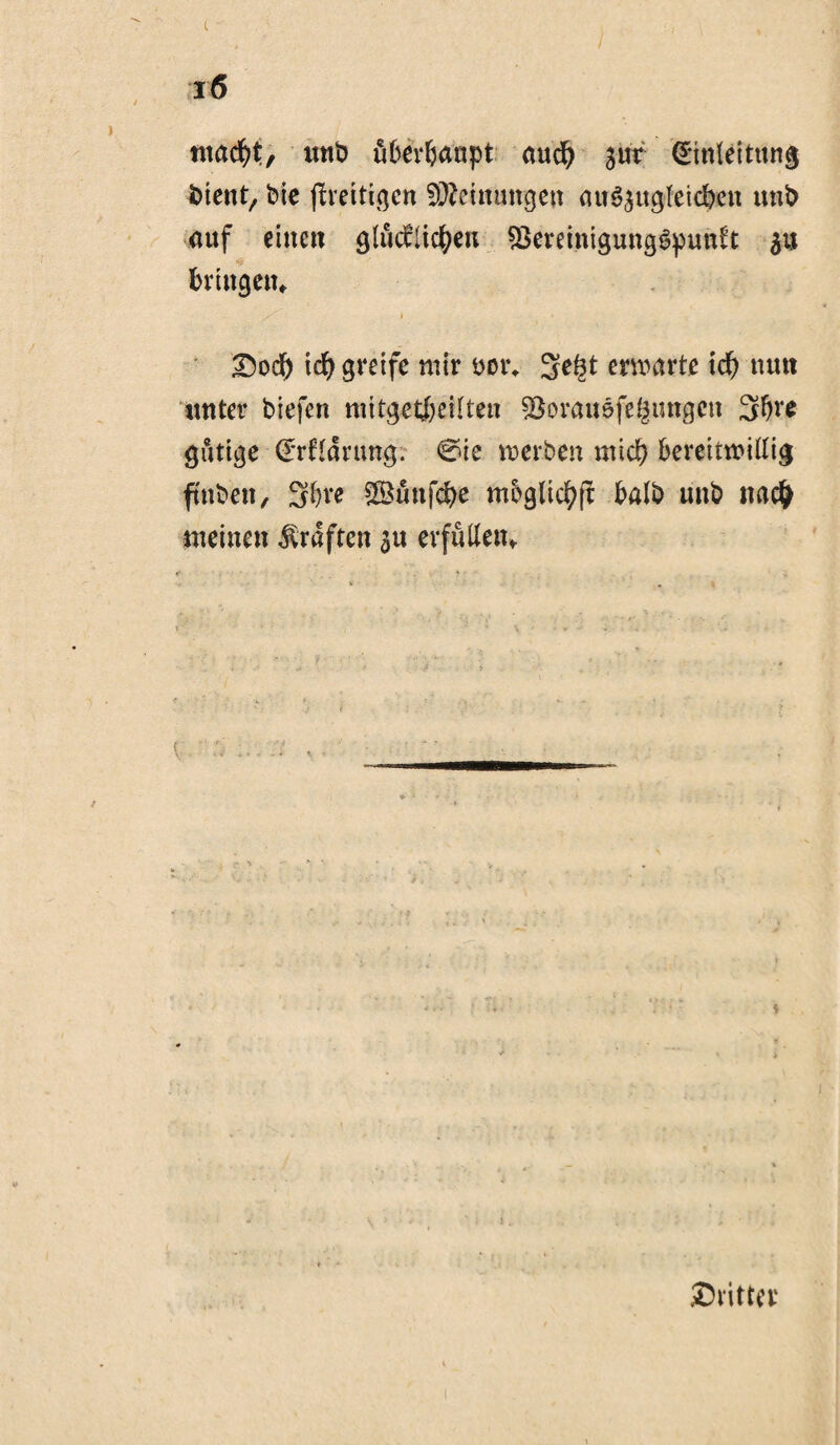 c i6 macfyt, unt> überhaupt and) girr Einleitung lotent, bie (fertigen Meinungen öuö^ugteiefeett unt) auf eine« glücklichen 93ereinigung6pun£’t gu brtngetn / i &od) tdj greife mir öoi\ 3e(3t erwarte id) tum unter biefen mitgetfceilten söorauefegungcn 3bre gütige (Erffdrimg. €ne weiten mich bereitwillig ftnben, S^re Sünfdje mbglichft halb itnb nac£ meinen Graften gu erfüllen* ^Dritter