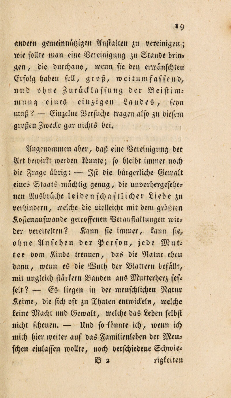 anbern gemetnnufetgen Anwälten p vereinigen ; wie follte man eine Bereinigung su ©taube brtn* gen, bie burchattg, wenn fte ben erwünfehfen (Erfolg haben füll, groß, wei tum f affen b, ttnb ohne ;3urücflaffung ber Beißt nu mutig ei new einzigen Sattbeg, feint muß ? — <£in$elne Berfuehe tragen alfo 31t biefern großen gwedfc gar itidjtg bcu Angenommen aber, baß eine Bereinigung ber Art bewirft werben f bunte; fo bleibt immer noch bie grage übrig: — 3ß Die bürgerliche Gewalt eineg ©taatg mächtig genug, bie unvorhergefefyes neu Attgbrüche leibenfchaftlicher Siebe 31t verbinbern, welche bie vielleicht mit bem größten $ojtenaufwanbe getroffenen Beranßaftungen wie* ber vereitelten? $ann fte immer, famt fte, ohne Aufeben ber Werfen, jebe B?uts ter vom Äittbe trennen, bag bie Batur eben bann, wenn eg bie B3utl) ber Blattern befallt, mit ungleich ftarfern Banben ang 3Rutterber$ feß feit? — @g liegen in ber menfehlichen Batur Meinte, bie fteb oft 3tt Sbateit entwickeln, welche feine BZad)t unb ©ewalt, welche bag Sehen felbfl nicht feheuen» — llnb fo fbunte ich, wenn ich mich hier weiter auf bag Familienleben ber Bketu fchen einlaffen wollte, noch verfchtebene ©dbwtes B 2 rigfeiten