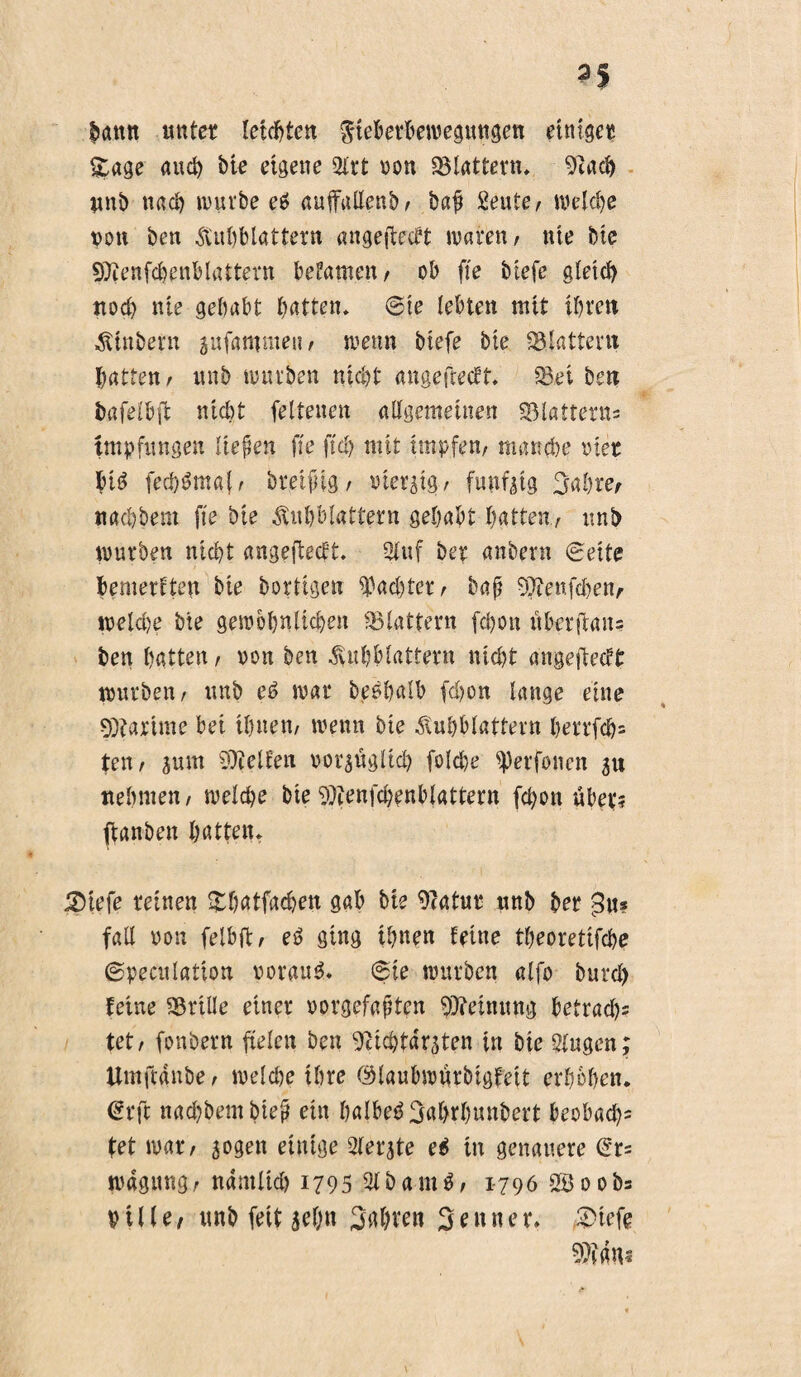 bann unter letzten gteberbewegungen einiger Stage auch bk eigene Slrt non «Blattern, 9cacb unb nach mürbe e$ auffallenb/ baf £eute/ welche von ben Hitzblattern angefteebt waren/ nie bk SOienfchenblattern befamen/ ob fte biefc gleich noch nie gehabt batten, ©ie lebten mit ihren Htnbern jufamnteii/ wenn btefe bk flattern batten/ unb würben nicht angefteeft, iBei ben bafetbft nicht feltenen allgemeinen «Blattern^ Impfungen liefen fte ftd) mit impfen/ manche vier bk fech^maf/ breifng/ vierzig/ fündig Sabre, nachbem fte bie Hnhblattern gehabt hatte«/ unb würben nicht angefkeft. 2luf ber anbern ©eite bemerkten bie bortigen ^acl)ter/ baß 9Jknfd)en, welche bie gewöhnlichen «Blattern fd)on nberftan= ben hatten/ von ben Huhblattern nicht angefkeft würben/ unb eO war beohalb fchon lange eine 9)?arime bei ihnen/ wenn bie Huhblattern herrfch= teil/ zum gelten vorzüglich folche ^erfüllen 51t nehmen/ welche bk 9)ienfchenblattern fchon «her; fianben hatten, £)iefe reinen £batfacben gab bk 9?atur nnb ber 3«? fall von felbft/ eO ging ihnen feine theoretifche ©peculatton vorauf, ©te würben alfo bnrd> feine iBrüle einer vorgefaßten Meinung betrad)s tet/ fonbern fielen ben 9cichtdrzten in bk Singen; Umftdnbe / wdd)e ihre ©laubwnrbigfeit erhöhen. €rft nad)bembieß ein halbeOSahrhunbert beobad)= tet war/ zogen einige Siebte eO in genauere @r= wagung/ ndmlid) 1795 SlbamO/ 1-796 SB 00b= Pille, unb feit zehn Sgjren Senner» 2>kfe