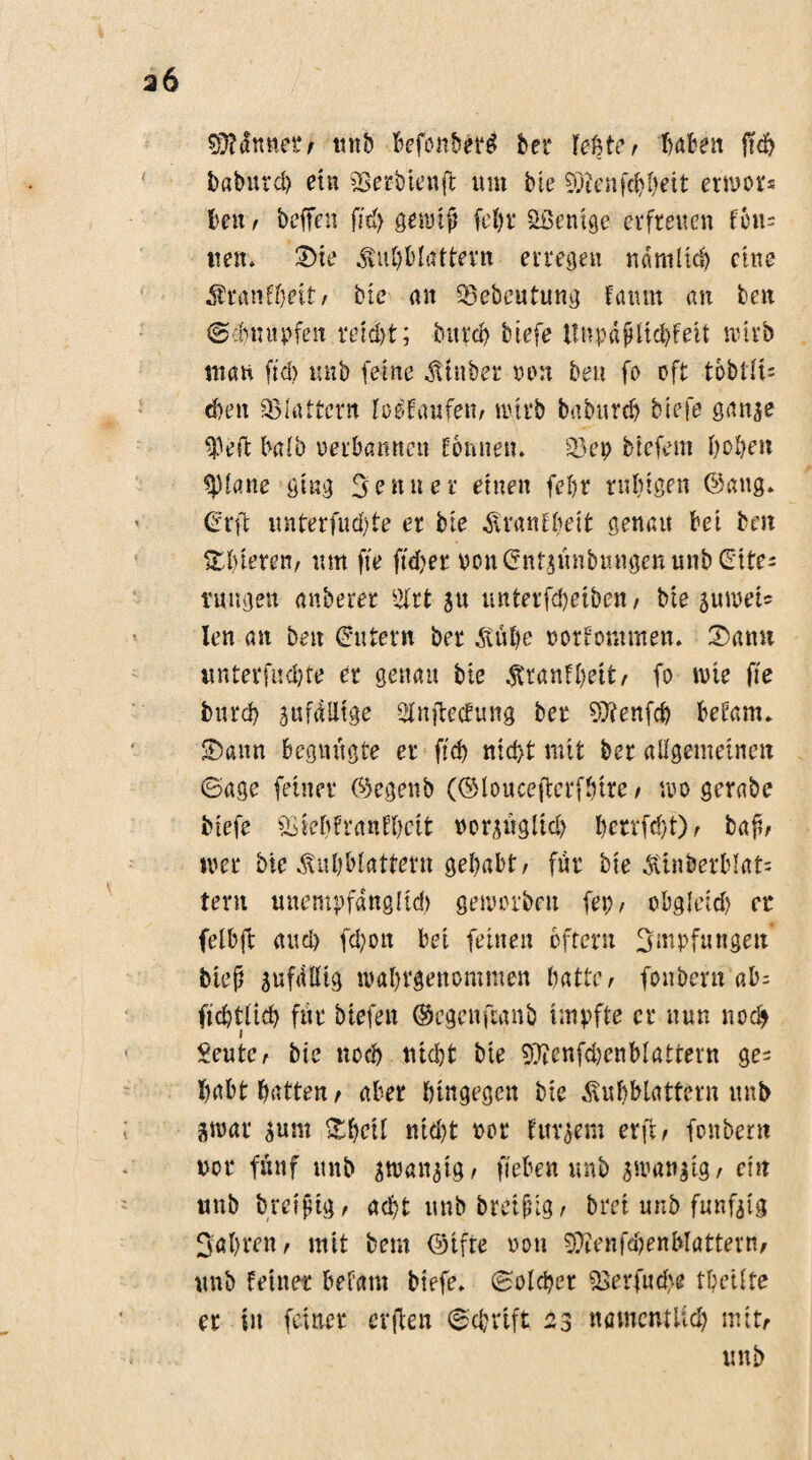 SüMnnei*/ mit befonberd her teUc r t>afcen jtd> babutcb ein SBerbtenft tun tue ?Oicnfd)beit exwu beit t befielt fid) gennfi fel)r Wenige erfreuen Fern tmt. Sie $ufiMattern erregen nämlich eine Sranfbeit/ bte an ^ebeutung Fa tun an ben ©dumpfen retd)t; bitra> tiefe UnpdfiltcbFeit nnvb inan fid) tmb ferne Stüber ruut beit fo oft tobtIt= eben flattern loeifaufem wirb babureb tiefe gan^e 93eft halb perbamten Fonneu. 25ep btefem beben glatte ging Senner einen fefir rnfitgen ©aug» Crrft unterfud)te er bte SranFbeit genau bet beit ^bieten, um fie fidber oon(?nfpnbmigcnmib (Eite^ t'ungen anberer %tt su unterfd)etbcn/ bte auweU len an beit (Eutern bet Süfie porFommen. Samt unterfud)te er genau bte SranFbeit/ fo tvte fte burd) anfällige SfnfiecFung ber $?enfcb befanu Sann begnügte er fid) nid>t mit ber allgemeinen ©age feiner (Regent (©louceficrfbtre / wo gerate tiefe *£fel)?ra«El}ctt porsügltd) bctrfd}t)/ bafi/ »per bie Subbfatfertt gehabt/ für bie Stnberblat= tern uttempfdngltd) getporbett fep, obgleid) er felbft and) fd)ott bei feinen oftern Smpfungett btefi sufdllig ivafirgettommett liattc /- fonbern ab= ficbtlid) für tiefen ©egenftanb impfte er nun noch Seutc/ bie nocl) ntd)t bte 93icnfd)cnblattern ge^ habt batten/ aber hingegen bie Subblattern unb gtpar sunt Sficil ntd)t Pot Fudern erft, fonbern not* fünf tmb swan^tg / fieben unb $tranatg/ ein unb brcfftg/ acht unbbretfilg/ bret unb fünfzig Sabrett/ mit beut ©ifte ron SÜtenfdjenblatterm unb feinet* befatn tiefe, ©olcbet 23erfud>e tbetlfe er in feiner erfien ©cbrtft 23 mncntliä) mitr unb