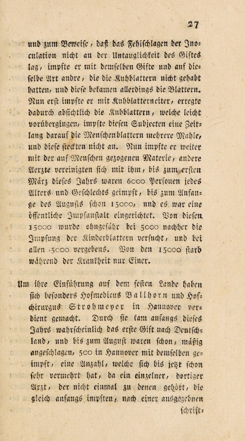 2^ unb $mtt Söewdfe , fort? bat> ^eftlfc^Iagen bet 3nos cuutfton ntd)t an ber Untauglid)feit beö ©sfteä lag, impfte er mit bemfelben ©tfte unb auf bies felbe 5lrt anbre; bte bie Äu&Blattern nicht gehabt Ratten/ unb btcfe befamen «tter&tngä bte flattern* 9tun er ft impfte er mit .ftnbMatternciter, erregte baburd) abftcbtlid) bte .Mblattern, welche leicht porüberghtgen, impfte btefen ©ubjecten eine -Betts lang barauf bte SWenfc&enblättern mehrere $?al)le, unb biefe ftedten nid)t an. 91 un impfte er weitet mit bei* aufUSftenfchett gezogenen Materie, anbere Siebte vereintsten ftcb mit ihm / bt$ 5um,arfte« SDiari biefeö 3ahr$ waren 6coo ferfonen iebeg SUtcrd unb ©efd)leeht£ geimpft/ lut? 511m 2lnfan* ge beb 2iuguft$ fehon 15000, unb et> war eine öffentliche Smpfanftalt eingerichtet. 93 on biefe«, 15000 stürbe ofjngefdbt bei 5000 nachher bte Impfung ber ^tnb'erblattern uerfucht, unb bei allen -5000 p ergebend» 93on ben 15000 fcatb sndbrcub ber Äranfheit nur einer. tim ihre Einführung auf bem feiten £anbe habe« ftd> befonber» $ofmebtcu$ 93 a U h 0 r n unb S?ofs Chirurgie @tr ob messet* tu ftannewet ver= bient gemacht. £>urcb fte (am anfangs bie feg 3ahvd roahrfdjeinltch. ba£ erfie ©ift nach 2>eutfd); lanb, unb big 3«m Sluguft waren fehon, mdjng angeschlagen, 500 in Hannover mit bemfelben ge= impft, eine 9lnjal)l, nseldw fiep big \c§t fehon febr permehrt hat, ba ein einzelner, borttger Siqt, bet nicht einmal ^u betten gehört, bte gleich anfangs impften, nach einer angegebnen fc&vlft»