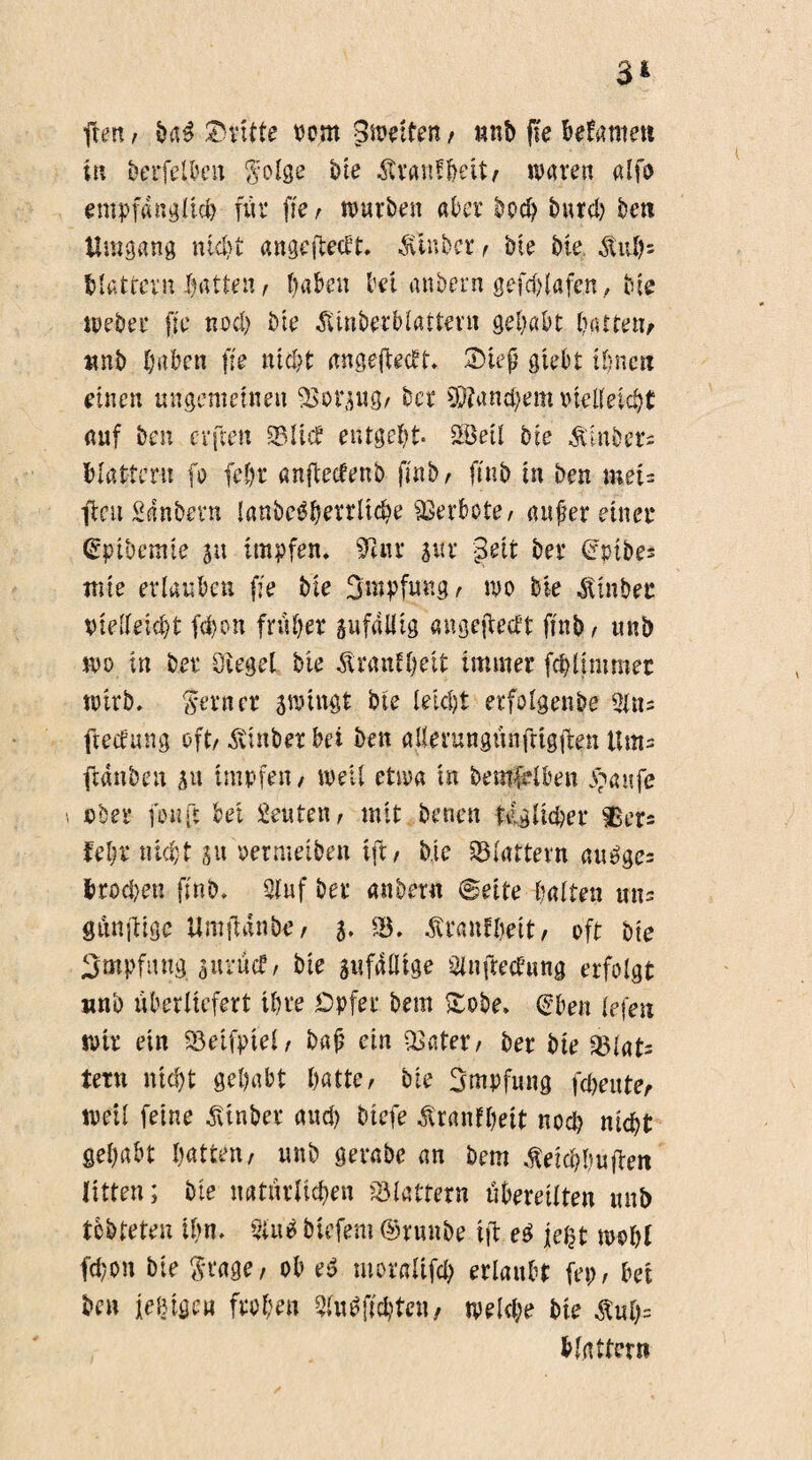 fhm, ba£ dritte oom Zweiten f unb ffe betamen in berfelbeit $otge Me Ärantbeit/ waren alfo empfänglich für ffe / würben aber bod? Mud? ben Umgang nicht angeftectt. &inbct*/ Me Me $ui?= Mattem Ratten , haben bet anbern gefd?t«fen, Me Weber jte nod? Me £tnbetblaüetu gehabt hatte»/ wnb haben ffe nicht angeftecft. 2Hef giebt ihnen einen ungemeinen SSorsug/ bcr $Dtand?em vielleicht auf ben evften 2Mid entgeht- SÖeit bie &inöer= Mattem fo fehr anftedenb finb /> ftnb in ben met* fcu Sdnbevn lanbe$hetrltd?e Verbote/ auf er einer (Sptbemie ju impfen» 9Uu g«r j3eit ber (Jpibes tute erlauben ffe bie Smpfmtg, wo bie Itinbet vielleicht fd>on früher gufalüg «ngefiedt ftnb, unb wo in ber Sieget bie Trautheit immer fchlimmet wirb, ferner swingt bte leicht erfotgenbe $n= ftedung oft/ Svinber bei ben aüerungünftigfen Um= fidnben su impfen/ well etwa in bemfblben ^anfe ober fünft bei Leuten / mit betten tiglkber $er= fehr nicht 31t oermeiben tft/ Me 93tattern aubge= Mod?en ffnb. Stuf ber anbern Seite hatten uns günjlige Umtfänbe, 5. iB. Stranlbeit/ oft bie Impfung suruct/ bie sufdtlige Stnftecbung erfolgt unb überliefert ihre Opfer bem £obe» (£ben tefen wir ein fBeifpiel/ baf ein iBnter/ ber bie fBtat= fern nicht gehabt hatte/ bie Smpfung fd?eute, weit feine SUnber aud) btefe $ranfl?eit nod? nicht gehabt hatten/ unb gevabe an bem Steicbbufen litten; bte natürlid?en 23 tattern übereilten unb tebteten ihn. 5tu6 biefem ©runbe ift e$ je£t wohl fd?on bie S'^ctge, ob e$ moratifd? ertaubt ftp, bei ben ledige» froh?» 3tu0ft^ten, wetd?e bie äwfc blättern