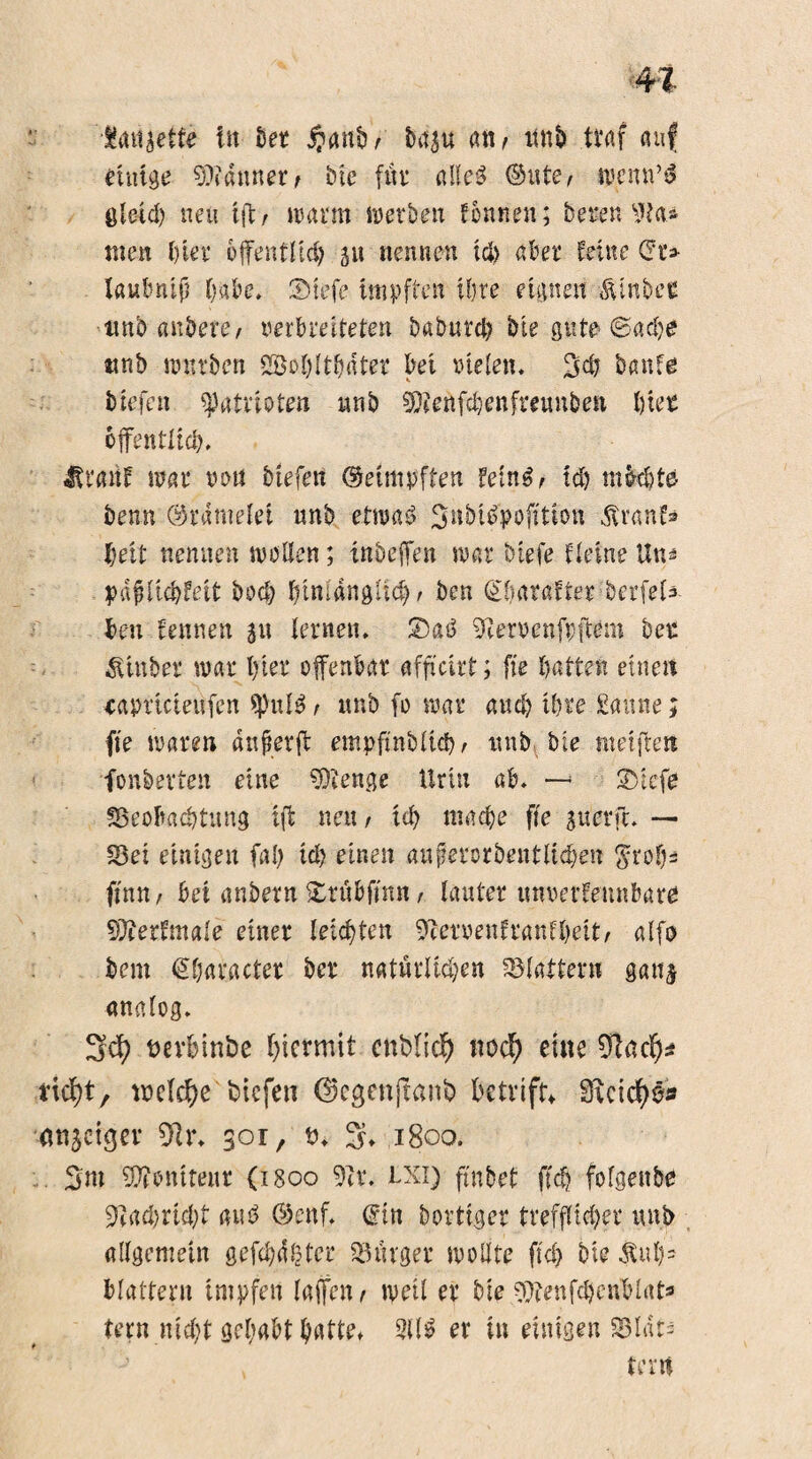 •$<ut jette in See fianb'/ baju an, itnb traf auf einige bannet/ Die für alleg ©ute/ ipenn’ä öletd) neu ift, wann werben tonnen; bereit 9ta* tuen hier öffentlich ju nennen ich aber feilte Qu laubnip habe, ©iefe Impften ihre eignen Ätnber nnb anbere, verbreiteten baburct) bie gute ®adj$ ttnb würben SBobltSte bei vielen. baute btefen Patrioten nnb $D?enfchenfreunben hier öffentlich. £m\f war von btefen ©etmpften feiner teb m&Ste benn ©rdntelei nnb etroag ^ubtepofttion ßvanf» beit nennen wollen; inbeffen war biefe Heine Utn pafUicbfeit hoch btnlangltcb/ ben gbarafter berfete ben feinten ju lernen. ®ag 9cervenfpftem ber Ätuber war hier offenbar affteirf; fte batten einen eapricieufen spute, nnb fo war auch ihre Saune; fte waren anfterff empfmblid); nnb bie metffets fonberten eine Stenge Urin ab. —• SVtcfe ^Beobachtung ift nett/ ul) mache ffe juerfc. — fBei einigen fal) id) einen auferorbentlicben ^rofjs ftnu/ bet anbern iurübfmn / lauter unverfennbare 9)terfmale einer leichten 9?ervenfranfheit/ alfo bent €haracter ber natürlichen flattern ganj analog. Sch t>evbinbe hiermit cttblich noch eilte 9tach* rieht, voeiche btefen ©egenftanb ktvift* Sicichö» tmjetger 91 r. 301, tu 3* 1800. 3m Boniteur (1800 9tr. txi) ftnbet ffch folgettbe fflatyntyt tute ©cnf. ©in bortiger trefflicher nnb allgemein gefehlter Bürger wollte ftd> bie $ubs blättern impfen laffen t weil er bie 9)?enfcbcnWat* tern nicht gehabt batte» Site er tu einigen 33Idts terrt