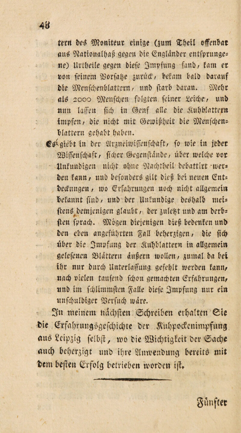 Um M Boniteur einige (jum fcljeü offenst au$ Üftationalbaf gegen bie Engldnber entfprunges ne) Urtheile gegen biefe Impfung fanb, tarn er von feinem 53orfa§e jurüct, befant halb barauf bte $ienfd)enblattern, nnb ftavb baran. 5M)t <tl$ 2000 Süfenft&en folgten feiner Reiche-, unb nun laffen fiel) in ®enf alle bte «Subblattern impfen f bie nicht mit ©ewifheit bie 9)fenfd)en= blättern gehabt haben. Ci^giebt in bet* ^Irgnemuffenfchaft/ fo tote in lebet SBtjTenfchaftr ft eher ©egenftdnbe / über welche vor ünfunbigen nicht ohne «ftachtbeü bebattirt -wer* ben fann f «nb befonberö gilt hieß bei neuen Ent= bedungen, wo Erfahrungen noch nicht allgemein begannt futb , mtb bei* Uncunbige bee>halb met* ften^bemjenigen glaubt / ber julelt unb am berbs ften fprad). SDiogen biejenigen bie# bebenfen unb ben eben angeführten $all beherzigen / bie ftd> über bie Impfung ber ^ühblattern in allgemein ßelefenen SBIdtterti andern wollen / aumal ba bei thr nur burch Unterlajfung gefehlt werben fann, nach vielen taufenb fchon gemachten Erfahrungen, nnb im fchümmjlen ftalle biefe Impfung nur ein nnfdmlbtger SSerfuch wäre. 3n meinem ndd/fiett ©Treiben erhalten ©te bie ^rfahrmtg6gefd)td)te ber Äuhpodenimpfung auö SJcip^tg felbji, mo bie $Bid)tigfcit ber ©ad)e aud) beherzigt unb ihre ülmmbung bereite mit bem beften Erfolg betrieben worben i|Tt Sunftct