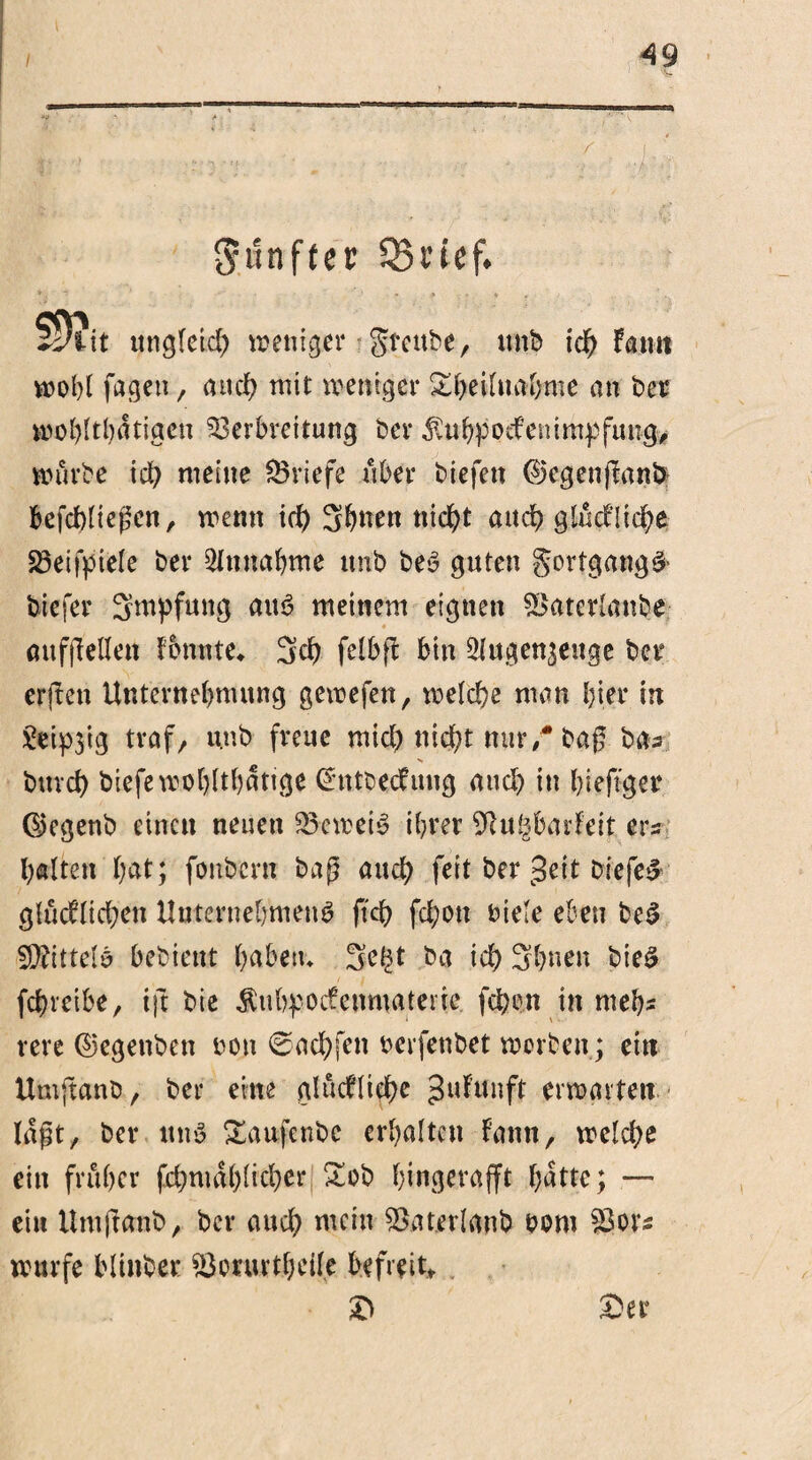 fünfter * i ■ ' . .. 59?« itngleid) weniger greube, unb ich kamt wohl fageu, and) mit weniger Sbeiluahme an ber wohltätigen Verbreitung ber ^tbpodemmpfung, würbe ich meine Vriefe über biefett ©egenflanS* befchliegen, wenn id) Sitten nicht and) glückliche Veifpiele ber Annahme unb bed guten gortgangd- biefer Impfung aud meinem eignen Vaterlanbe öufjMen konnte* 3ch felbp: bin ^ugenseuge ber erfken Unternehmung gewefen, welche man hier in £eip3tg traf/ unb freue mich nicht nur/bag ba- N bttvd) biefewohlthdttge (hrtbeckuug auch in hieftger ©egenb einen neuen V om eid ihrer SRugbarfeit eIn¬ halten hat; fonbern baß auch feit ber c3eit biefer glücklichen Unternehmend fich fd;on biete eben bed 9}?ittelb bebieut h^betu 3e^t ba id) Shueu bied fchreibe, ift bie $ubpockenmateric fd;on in mehs rere ©egenben ton 0achfen oerfenbet werben; ein Umftanb, ber eine glückliche 3«f’unft erwarten lagt, ber und Saufenbc erhalten kann, welche ein früher (xhmdhlicher Sob hingerafft hätte; — ein Umftcmb, ber auch mein Vaterlanb oom Vorn würfe blinber Vorurteile befreit* £> &er