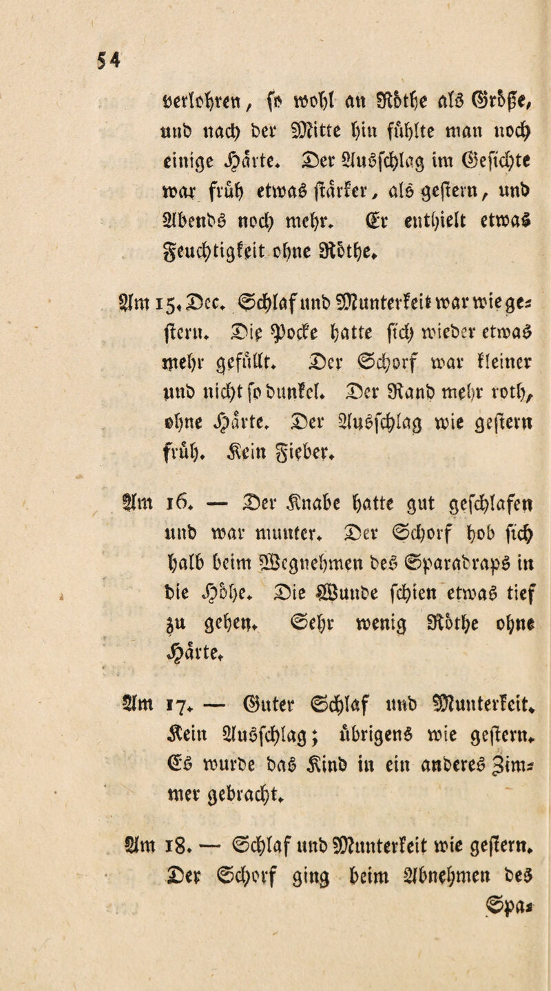 öevlc^rett, fs> mobl an Sffötbe aU d5r5ge, mtb nad) ber SÜfttte bin füllte matt noch einige Jpavte* Der KuSfd)ltfg im 05eftd)te mar fvüf> etmaS ftar!cr, alsgejtevn, unb KbenbS noch ntebr* (£r enthielt etmaS geucfytigfeit ebne Sftbtbe* Km i5«Dec* ©cbfaftmb 9D2unterfettmarmieges ftertu Die *)3ode batte ftd) mieber etmaS nte()r gefügt* Der 0d}orf mar Heiner wnb nicht fcbunfcL Der SKanb mein* rotb, efyne $arte, Der KuSfc&lag mie geftern frub* $eitt gieber* Km 16* — Der $nabe batte gut gefd)(afett ttitb mar munter* Der ©d)orf b&b ftcb batb beim SBcguebmen be£ 0parabrap$ in bie $D()e* Die ÖButtbe festen etmaS tief ju geben* 0el;r menig Sftotbe ohne $arte* Km 17* — ©uter 0dbl<*f unb SÜttunterfeit* $eitt Kuöfcblag; übrigens mie geftent«. & mürbe baS $inb in ein anbereS ^ims nter gebracht* Km 18. — 0d)(af uttb SKunterfeit mie geffern* Der ©cborf ging beim Kbnebmen bes @pa*