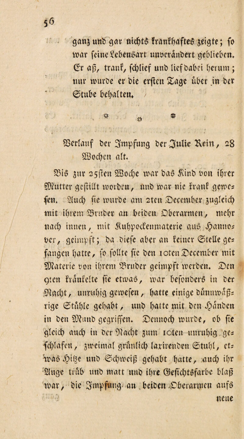 gang unb gar nichts fvänfJ^dfte^ geigte; fo war feine Lebensart mwctänbert geblieben* Crr aß, trau!, fcblief unb lief babei herum; nur würbe er bie erjtcn Sage über in ber @tube behalten* Verlauf ber Smpfung ber %ulie &ein, 28 Soeben alt. 33iS gur 25(len Socbe war baS $inb bon ihrer fDiutter gefüllt worben, nnb war nie fr an! gewc? fen, 2(ucb fie würbe am 2tcn Deceniber gugletd) mit ihrem Araber an beiben Oberarmen, mehr nach innen, mit $ubpocfenmaterie aus Jpanno? ber, geimpft; ba biefc aber an feiner Stelle ge« fangen batte, fo follte fte ben xotenDecember mit Materie oon ihrem trüber geimpft werben* Den gten häufelte fie etwas, war befonberö in bei¬ macht, unruhig gewefen, batte einige bütmwdßs rige Stühle gehabt, unb hatte mit ben Jbanbctt in ben 5)?unb gegriffen* Dennoch würbe, ob fte gleich auch in ber flacht gum ioten unruhig ges fcblafcu, gweimal grünlich larirenben ©taljl, et? :toä3 $i§e unb Schweig gehabt hatte, und; ihr : Singe trüb uttb matt nnb ihre ©eftd;tSfarbc Map war, bie Smpfmtg .-an s beiben .Oberarmen aufs neue