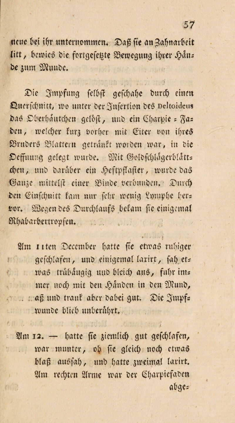 neue bet tbv unternommen* Daß fte an^abtiarbett litt, bewies bie fortgefet3te Bewegung ihrer Spans be Stirn SCRunbe* .. , ....... , . .' .. kj /j Die Smpfung felbfl gefdjabe burd) einen ©uerfönitt, wo unter berSnfcrtion beS Dekoideus baS £)berbautcben gelojl*, unb ein CS^avpie s gas bett, welcher fürs üerber mit (Eiter oon if;veS £3rttberS S5Iattern getranft worben war# in bie ©effnung gelegt würbe* S92it ©olbfcfylagerbkUts eben, uub baruber ein jpeftpffafter, würbe baS <$an$e mittefft einer S5inbe »crbitnben* Dmd) ben €tnfd;n!tt fam nur febr wenig £t)ttipbe (;ers tot% Regelt beS DuvcfdaufS befant fte einigemaf ERbabarbmropfen* / * ' 1 2lm 11 ten Decentber batte fte etwas ruhiger gefc^Iafett, unb einigemal farirt, fab tu was trubaugig uub blcid) aus, fuhr ints mer noch mit bett Jpanbcn in ben EOtuttb, aß unb trau! aber habet gut. Die Stupfs wunbe blieb unberührt* • ■ • \ -• ; Ä 2Int 12* — batte fte siemHc^ gut gefefdafett, war munter, üb fte g(cid) noef> etwas blaß auSfal), unb batte jweimat lartrt. 21m rechten 2(rme war bev (Ebarpiefaben abges 4