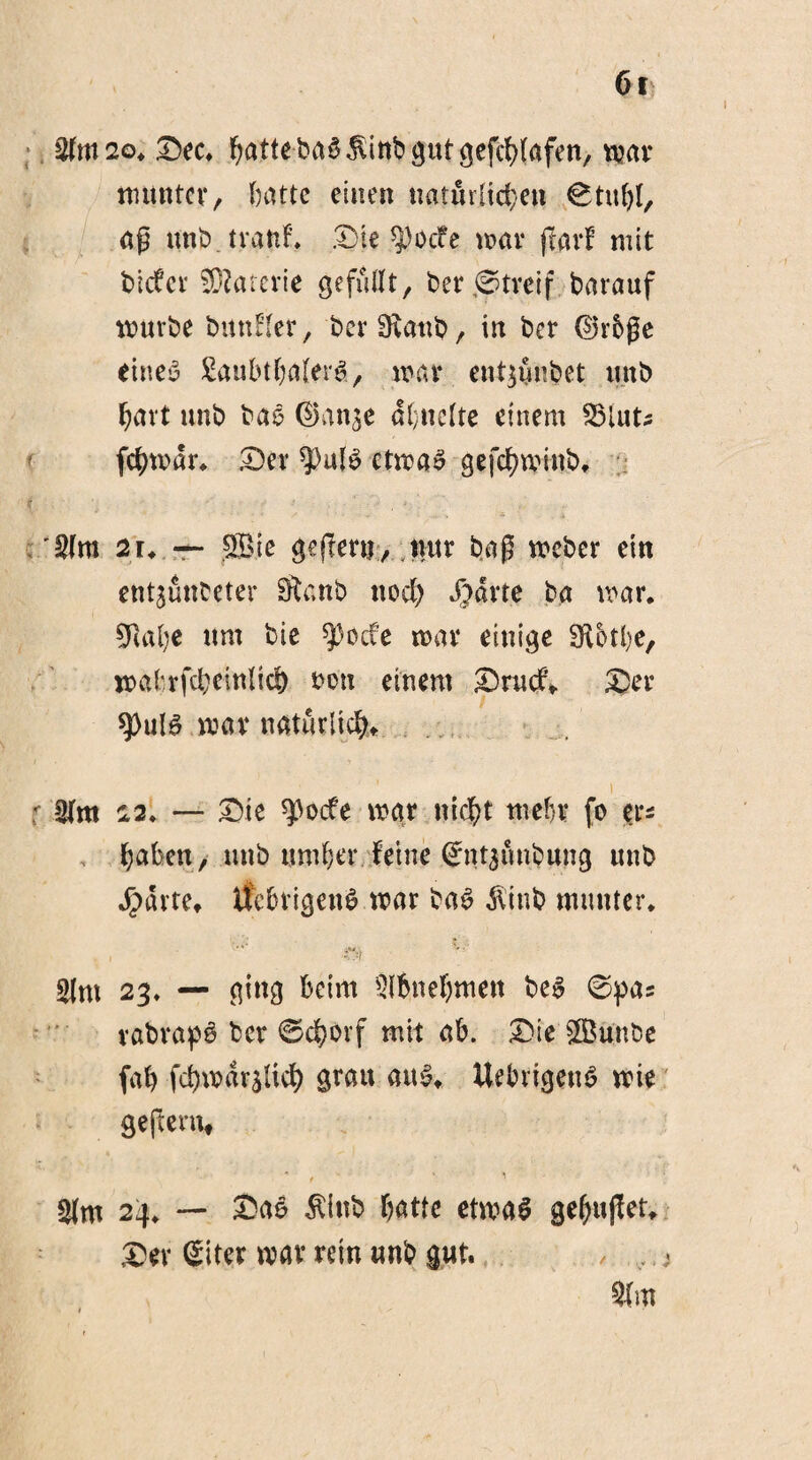 $m2o. Dec. batte baS$inb gut gefcblafen, mar munter, batte einen tiaturitc^en ©tuf)l, aß uubtranf. Die ^)ocfe mar jtatf mit triefet’ Materie gefußt, ber,6treif barauf mürbe bitnfler, berDtanb, in ber ©rbße eines £aubtba(erS, wen ent^nbet mtb bavt unb baS ©an^e dl;nelte einem febmdr. Der ?>ulS ctmaS gefebminb. i §lm 2u — Sie gejlenj, nur baß meber ein ent^ünbeter Stanb nod) Sßrte ba mar. ÜJRafye um bie ^)ocfe mar einige SR&tbe, mabrfcbeittlid) bon einem Dmcf* Der *))ulS mar natürlich«. i 22. — Die ^3ocfe mar nicht mehr fo er* haben, uttb untrer Feine gtitjfinbung unb ^)dvtet tfebtigenS mar baS $inb munter. r-i *'•' Slm 23. — ging beim ^nehmen beS ©pas vabrapS ber ©cborf mit ab. Die Sunbe fab fd)mdr$lid) grau aus* UebrigenS mie geftern, ■ , - ■ ’ $m 24. — Das $inb batte etmaS gebußet. Der Siter mar rein unb gut. , <