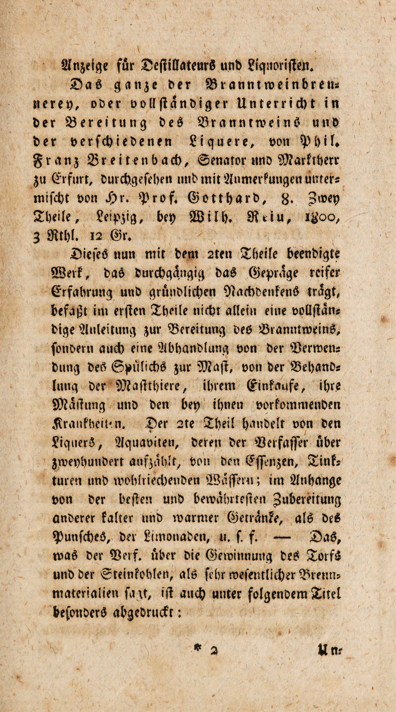 Anjdge für £e|finateurö unb ?fqnorijtdv ?D a ß g a n $ e ber Shannttueinbretu iteren, ober nollftdnbiger Unterricht in ber Bereitung beß 23ranntrceitiß unb ber nerfchiebetten £i quere, non ^ 1)il* granj 25r e i ten b acb, ©etiator unb $?arftberr $u Erfurt, burchgefd)en utib mit Anmerkungen unters mtfeht non Jpr. ^rof, ©ottharb, g. 3^9 Steife, ^etpjig, bep £Bilh» Sfttiu, igoo, 3 9fvtt)f. i2 ©r. Diefeß nun mit bem 2tett Xheile beenbigte 38erf, baß burchgdngig baß (Gepräge reifer Erfahrung unb grunblifben OlacbbenFenß tragt, befaßt im erflen Xhdle nicht allein eine oollftan* bige Anleitung jur Bereitung bet? 23ranntnwnß> fonbern auch eine Abhanblung non ber sI3errDcns butig beß ©pülichß jur SSftajl, non ber SBebanbs Jung ber ^Jfatftbiere, ihrem (Einkäufe, ihre Sföatfitng unb ben bep ihnen norfommenbm jtraufbeiun. 9er 2te banbeit non ben £iquerß, Aquaniten, bereu ber 33erfaffer über jroenbunbert aufgalylf^ non ben ©flfenjen, Xin?* turen nnb woblriecbeuben ÜBnflferu; im Anhänge non ber beflen unb bewährteren Subereitung önberer kalter nnb warmer ©etränfe, alß beß spunfeheß, ber Simotiaben, u. f. f. — £)aß, tvaß ber *Berf. über bie ©eroinnuttg beß Xorfß unb ber ©teintoblert, alß febr mefentlicher förenn» materialien fatf, ift auch unter folgenöem Xitel befotiöerß abgcbrucf’t: